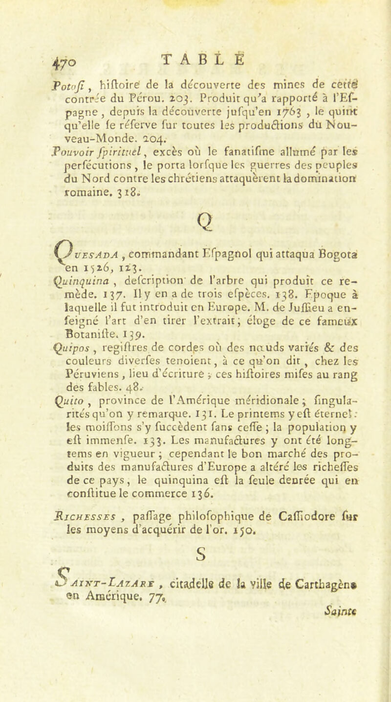 47° Potojï, hiftoiré de la decouverte des mines de cette' contrée du Pérou, zoj. Produit qu'a rapporté à l’Es- pagne, depuis la découverte jufqu’en 1763 , le quint qu’elle le réferve fur toutes les productions du Nou- veau-Monde. a.04. Pouvoir fpirituèl, excès où le fanatifme allumé par les perfécutions , le porta lorfque les guerres des peuples du N ord contre les chrétiens attaquèrent la domination: romaine. 3 z3. \^J ues Ad A , commandant Efpagnol qui attaqua Bogota en 1526, 1x3. Quinquina , defcription de l’arbre qui produit ce re- mède. 137. Il y en a de trois efpèces. 138. Epoque à laquelle il fut introduit en Europe. M. de Juffieu a en- feigne l’art d’en tirer l’extrait; éloge de ce fameux Botanifte. 139. Quipos , regiftres de cordes où des nauds variés 8c des couleurs diverfes tenoient, à ce qu’on dit, chez les Péruviens , lieu d’écriture > ces hiftoires mifes au rang des fables. 48.- Quito , province de l’Amérique méridionale ; fingula- ritésqu’on y remarque. 131. Le printems y eft éternel: les moitfons s’y fuccèdent fans cefTe ; la population y eft immenfe. 133. Les manufactures y ont été long- terns en vigueur ; cependant le bon marché des pro- duits des manufactures d’Europe a altéré les richeftes de ce pays, le quinquina eft la feule denrée qui en conftituele commerce 136. Richesses , paftage philofophique de Caflâodore fur les moyens d’acquérir de l’or. 150. S c ic aivt-Latare , citadelle de la ville de Carthagèn* en Amérique. 77, Sainte