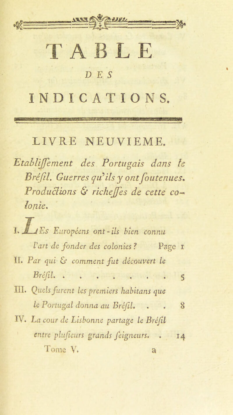 c isaa®®^iH£4. TABLE DES INDICATIONS. LIVRE NEUVIEME. Etablijfement des Portugais dans le Bréfil. Guerres qu'ils y ont foute nue s. Productions & richejfes de cette co- lonie, I> J,J Es Européens ont-ils bien connu l'art de fonder des colonies ? Page r II. Par qui & comment fut découvert le Bréfil. , 5 III. Quels furent les premiers habitans que le Portugal donna au Bréfl. . . 8 IV. La cour de Lisbonne partage le Bréfl entre plufeurs grands feigneurs. . 14