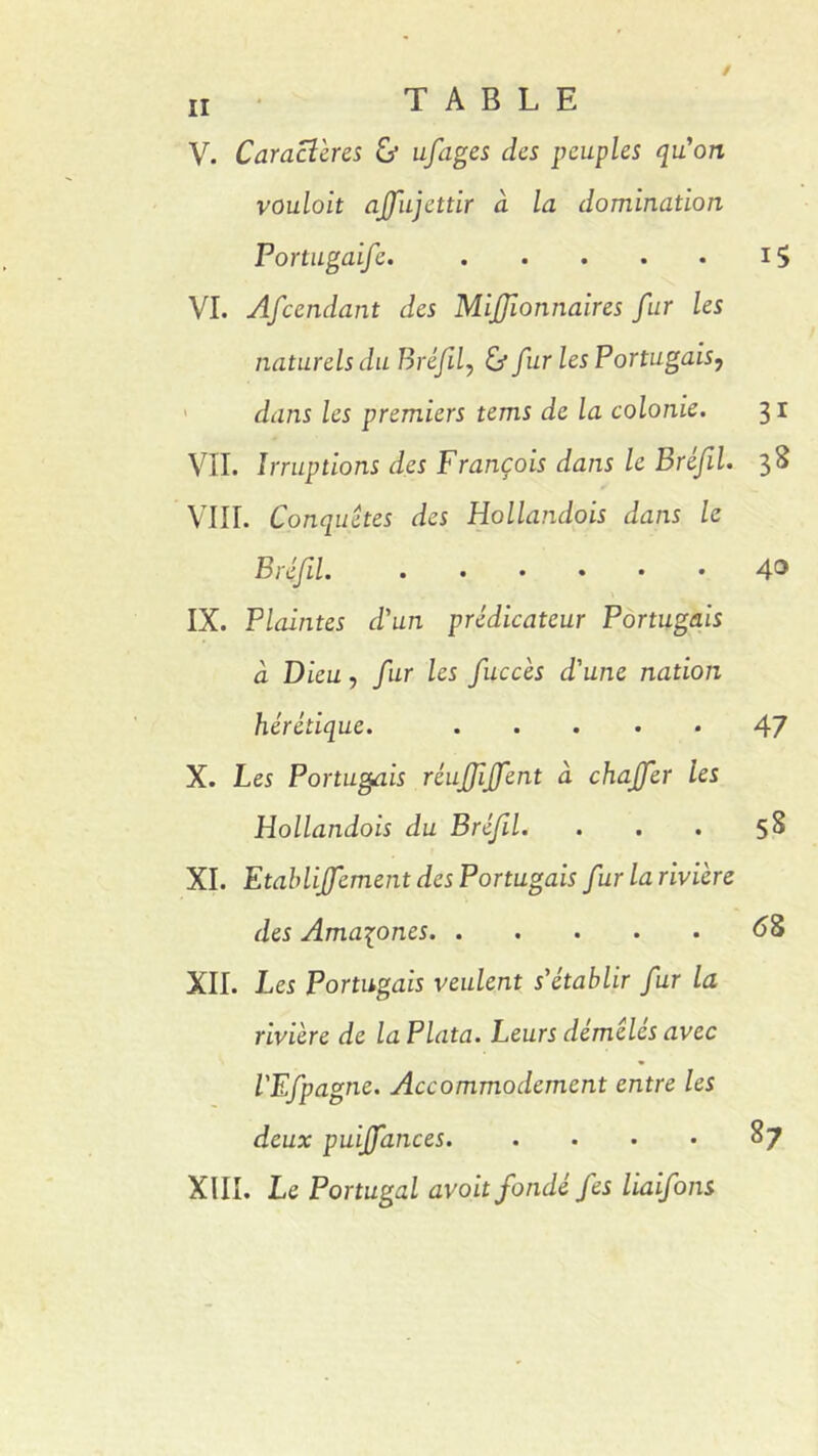 V. Caractères G* ufages des peuples qu'on vouloit ajfujettir a la domination Portugaife. 15 VI. Afccndant des Mijjionnaires fur les naturels du Bréfil, G* fur les Portugais? dans les premiers tems de la colonie. 3 r VII. Irruptions des François dans le Bréfil. 3S VIII. Conquêtes des Hollandois dans le Bréfil. 4° IX. Plaintes d'un prédicateur Portugais à Dieu, fur les fuccès d'une nation hérétique. 47 X. Les Portugais réufijfent à chajfer les Hollandois du Bréfil. . . . 5S XI. Etahlijfement des Portugais fur la rivière des Amazones 68 XII. Les Portugais veulent s'établir fur la rivière de la Plata. Leurs démêlés avec l'Efpagne. Accommodement entre les deux puiffances. . • • • 87 XIII. Le Portugal avait fondé fes liaifons