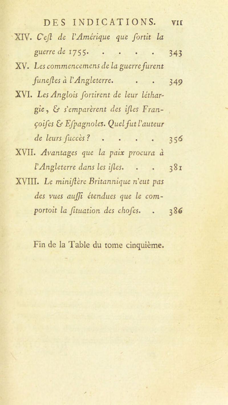 XIV. C'ejl de l'Amérique que fortit la guerre de 1755 343 XV. Les commencemens de la guerre furent funejles à l'Angleterre. . . 349 XVI. Les Anglois for tirent de leur léthar- gie, & s'emparèrent des ijles Fran- çoifes & Efpagnoles. Quel fut l'auteur de leurs fuccès? . . . . 356 XVII. Avantages que la paix procura à l'Angleterre dans les ijles. . . 381 XVIII. Le miniflcre Britannique n'eut pas des vues aujji étendues que le com- portait la fituation des chofes. . 386 Fin de la Table du tome cinquième.