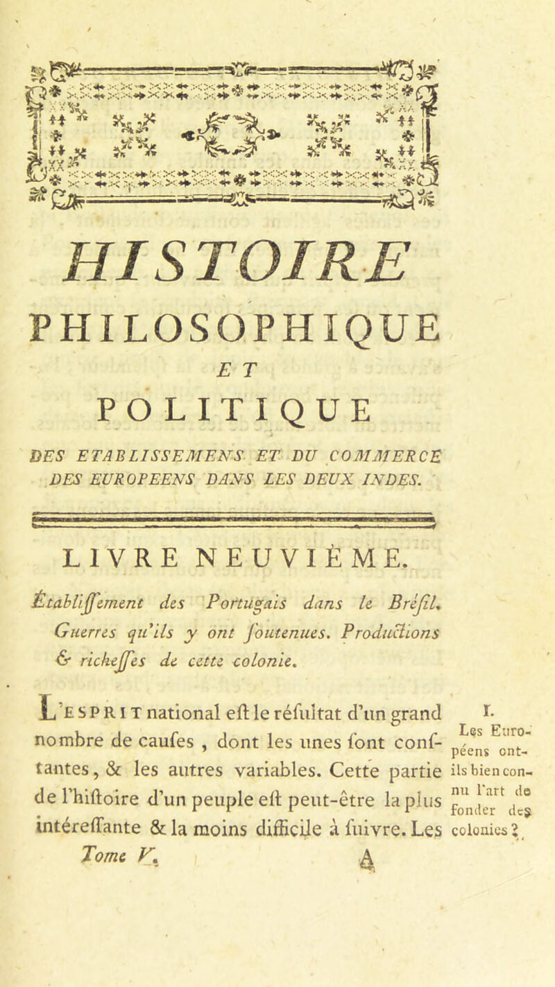 *8» i I * U 4j Hgs af'He 5>iîC =< X «H X .*<*► :>:. X «► XX «* ♦* XX «1» :< ■< *► XX «♦••* '£ •^V x <• <(*X *►>: » *► X :<«*• X x «i* V *rft *CL«s= =»*3^ PHILOSOPHIQUE E T POLITIQUE - rj DES ETABLISSEMENT ET DU COMMERCE DES EUROPEENS DANS LES DEUX INDES. LIVRE NEUVIÈME. Êtablijfement des Portugais dans le BrcJiL Guerres qu'ils y ont J'outenues. Productions & richejfes de cette colonie. L £ s P R i T national efl le résultat d’un grand nombre de caufes , dont les unes l’ont conf- iantes, & les autres variables. Cette partie de l’hiftoire d’un peuple elt peut-être lapins intéreffimte & la moins difficile ;i l'uivre. Les Tome V. ^ r. Les Euro- péens ont- ils bien con- nu l'art do fonder de5 colonies’,,