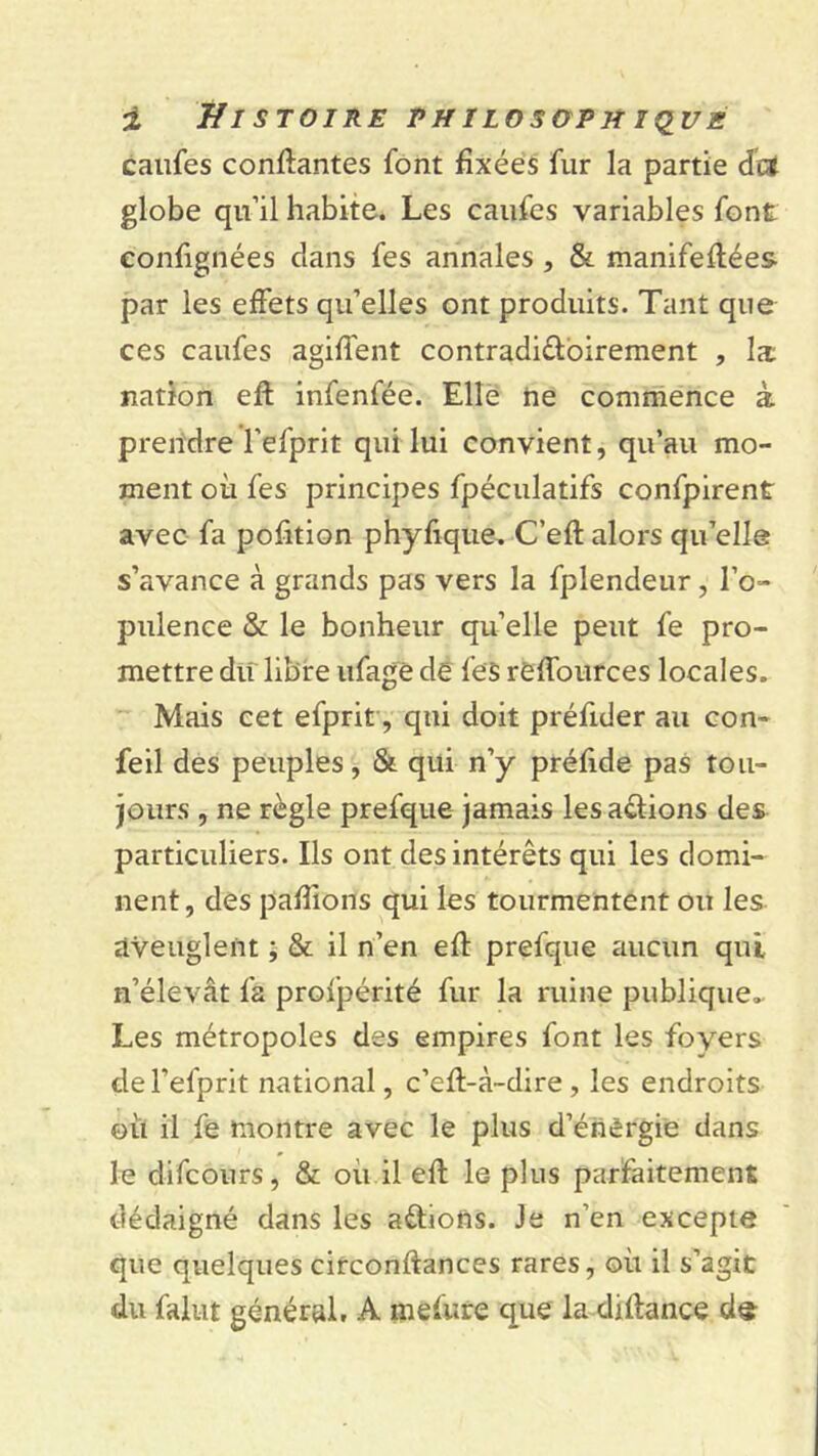 califes conftantes font fixées fur la partie cfc* globe qu’il habite. Les caufes variables font eonfignées dans fes annales, & manifeftées par les effets qu’elles ont produits. Tant que ces caufes agiffent contradi&oirement , Ix nation eft infenfée. Elle ne commence à prendre l’efprit qui lui convient, qu’au mo- ment où fes principes fpéculatifs confpirent avec fa pofition phyftque. C’eft alors qu’elle s’avance à grands pas vers la fplendeur, l’o- pulence & le bonheur qu’elle peut fe pro- mettre du libre ufage de fes refources locales. Mais cet efprit, qui doit préfider au con~ feil des peuples, & qui n’y préfide pas tou- jours , ne règle prefque jamais les avions des particuliers. Ils ont des intérêts qui les domi- nent, des pallions qui les tourmentent ou les aveuglent ; & il n’en eft prefque aucun qui n’élevât fa profpérité fur la ruine publique» Les métropoles des empires font les foyers del’efprit national, c’eft-à-dire , les endroits où il fe montre avec le plus d’énèrgie dans le difeours, & où il eft le plus parfaitement dédaigné dans les avions. Je n’en excepte que quelques circonftances rares, où il s’agit du falut général, A mefure que la diftance de-