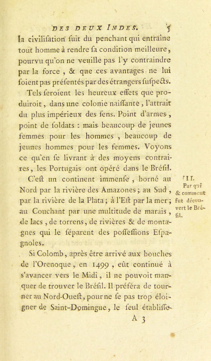 la civilisation Suit du penchant qui entraîne tout homme à rendre Sa condition meilleure, pourvu qu’on ne veuille pas l’y contraindre par la Sorce , & que ces avantages ne lui Soient pas préSentés par des étrangers SuSpe&s. Tels Seroient les heureux effets que pro- duiroit, dans une colonie naiffante , l’attrait du plus impérieux des Sens. Point d’armes, point de Soldats : mais beaucoup de jeunes femmes pour les hommes , beaucoup de jeunes hommes pour les femmes. Voyons ce qu'en Se livrant à des moyens contrai- res , les Portugais ont opéré dans le BréSrl. C’eft un continent immenSe , borné au Nord par la rivière des Amazones;, au Sud , par la rivière de la Plata ; à l’Elt par la mer; au Couchant par une multitude de marais , de lacs , de torrens, de rivières & de monta1- gnes qui le Séparent des poflefîions Espa- gnoles. Si Colomb, après être arrivé aux bouches de POrenoque , en 1499 > eût continué à s’avancer vers le Midi, il ne pouvoit mar> quer de trouver le BréSil. Il préféra de tour- ner au Nord-Oued:, pour ne Se pas trop éloi- gner de Saint-Domingue, le Seul étàbliife- A 3 ru. Par qnî & comment: fut décou- vert le Bi é- 111.