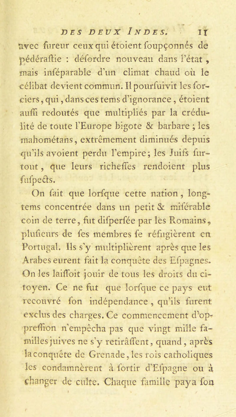 uvec fureur ceux qui étoient foupçonnés de pédéraftie : défordre nouveau dans l’état , mais inféparable d’un climat chaud où le célibat de vient commun. Ilpourfuivit les for- ciers, qui, dans ces tems d’ignorance, étoient aufli redoutés que multipliés par la crédu- lité de toute l’Europe bigote & barbare ; les mahométans, extrêmement diminués depuis qu’ils avoient perdu l’empire; les Juifs fur- tout , que leurs richeffes rendoient plus fufpetfs. On fait que lorfque cette nation , long- tems concentrée dans un petit <Sc miférable coin de terre, fut difperfée par les Romains, plufieurs de fes membres fe réfugièrent en Portugal. Ils s’y multiplièrent après que les Arabes eurent fait la conquête des Efpagnes. On les laiffoit jouir de tous les droits du ci- toyen. Ce ne fut que lorfque ce pays eut recouvré fon indépendance, qu’ils furent exclus des charges. Ce commencement d’op- prefïion n’empêcha pas que vingt mille fa- milles juives ne s'y retirâffent, quand, après la conquête de Grenade, les rois catholiques les condamnèrent à fortir d’Efpagne ou à changer de culte. Chaque famille paya fon r