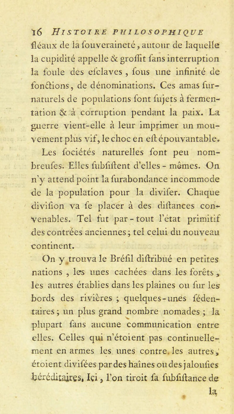 fléaux de la fouveraineté, autour de laquelle la cupidité appelle &amp; groffit fans interruption la foule des el'claves , fous une infinité de fondions, de dénominations. Ces amas fur- naturels de populations font fujets à fermen- tation &amp; à corruption pendant la paix. La guerre vient-elle à leur imprimer un mou- vement plus vif, le choc en eft épouvantable. Les fociétés naturelles font peu nom- breufes. Elles fubfiflent d’elles - mêmes. On n’y attend point la furabondance incommode de la population pour la divifer. Chaque divifion va fe placer à des dillances con- venables. Tel fut par-tout l’état primitif des contrées anciennes ; tel celui du nouveau continent. On y^trouvale Bréfil diflribué en petites nations , les unes cachées dans les forêts , les autres établies dans les plaines ou fur les bords des rivières ; quelques-unes féden- taires ; un plus grand nombre nomades ; la 'V plupart fans aucune communication entre elles. Celles qui n’étoient pas continuelle- ment en armes les unes contre, les autres, étoient divifées par des haines ou des jaloufes héréditaires. Içi 3 l’on tircit fa fubfiflance de la Æ *