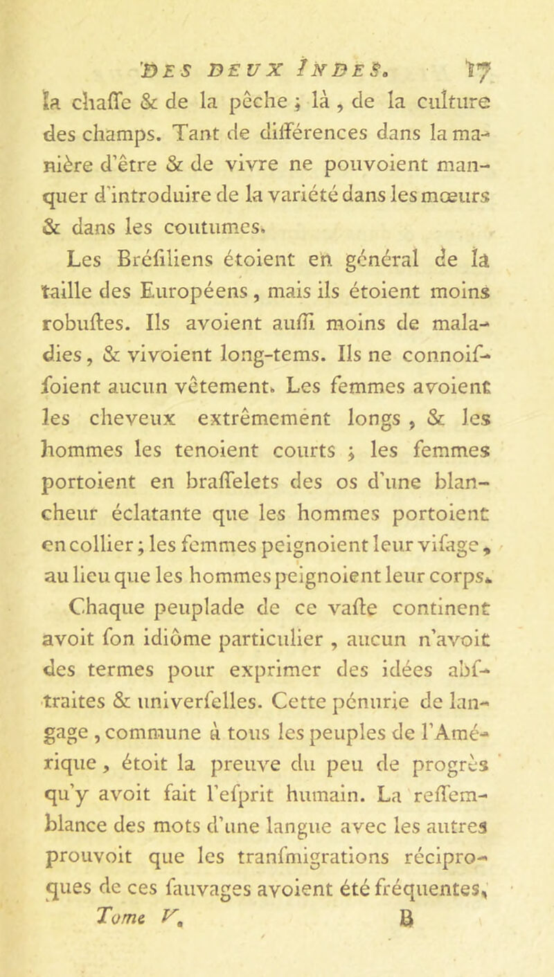 'Des deux /nbe§b Ï7 la. chaffe & de la pêche ; là , de la culture des champs. Tant de différences dans la ma- nière d’être & de vivre ne pouvoient man- quer d'introduire de la variété dans les mœurs & dans les coutumes. Les Bréfiliens étaient en général de la taille des Européens, mais ils étoient moins robuffes. Ils avoient aufiî moins de mala- dies , & vivoient long-tems. Ils ne connoif- foient aucun vêtement. Les femmes avoient les cheveux extrêmement longs , & les hommes les tenoient courts ; les femmes portoient en braffelets des os d’une blan- cheur éclatante que les hommes portoient en collier ; les femmes peignoient leur vifage , au lieu que les hommes peignoient leur corps* Chaque peuplade de ce vaffe continent avoit fon idiome particulier , aucun n’avoit des termes pour exprimer des idées abf- traites & univerfelles. Cette pénurie de lan- gage , commune à tous les peuples de l’Amé- rique , étoit la preuve du peu de progrès qu’y avoit fait l’efprit humain. La reffem- blance des mots d’une langue avec les autres prouvoit que les tranfmigrations récipro- ques de ces fauvages avoient été fréquentes, Tome B