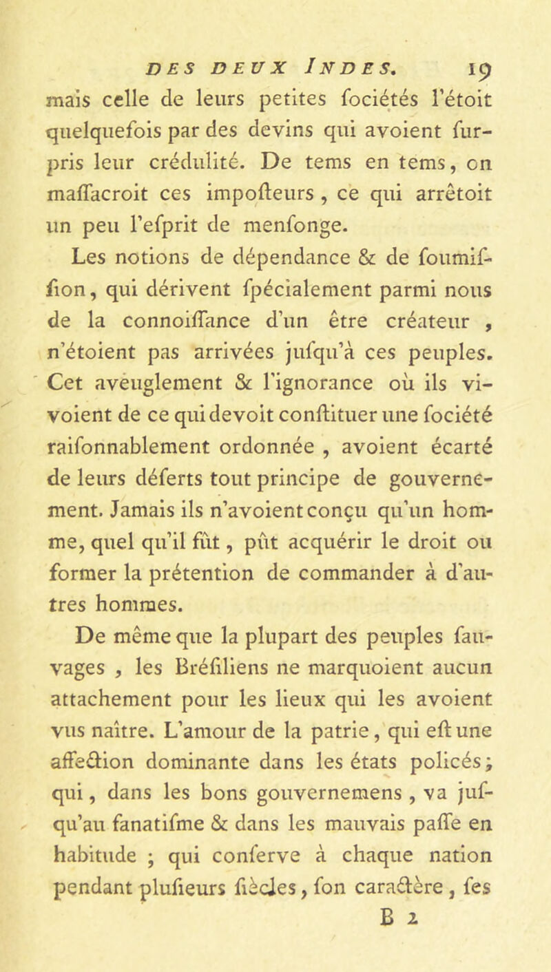 mais celle de leurs petites fociétés 1’étoit quelquefois par des devins qui avoient fur- pris leur crédulité. De tems en tems, on maflacroit ces impofteurs , ce qui arrêtoit un peu l’efprit de menfonge. Les notions de dépendance & de foumif- fion, qui dérivent fpécialement parmi nous de la connoiffance d’un être créateur , n’étoient pas arrivées jufqua ces peuples. Cet aveuglement & l’ignorance où ils vi- voient de ce quidevoit conftituer une fociété raifonnablement ordonnée , avoient écarté de leurs déferts tout principe de gouverne- ment. Jamais ils n’avoient conçu qu’un hom- me, quel qu’il fût, pût acquérir le droit ou former la prétention de commander à d’au- tres hommes. De même que la plupart des peuples fau- vages , les Bréûliens ne marquoient aucun attachement pour les lieux qui les avoient vus naître. L’amour de la patrie, qui eft une affe&ion dominante dans les états policés ; qui, dans les bons gouvernemens , va juf- qu’au fanatifme & dans les mauvais paffe en habitude ; qui conferve à chaque nation pendant plufieurs fièdes, fon cara&ère, fes B 2