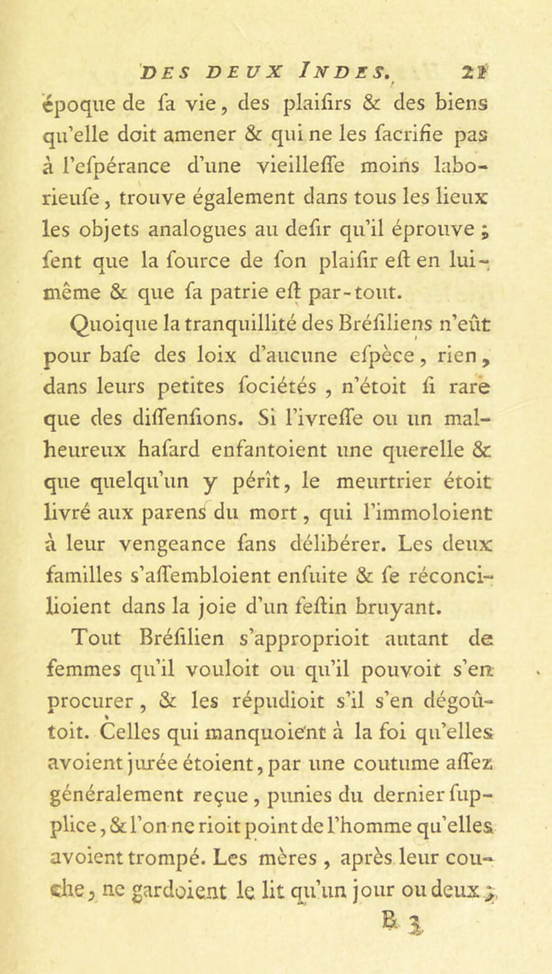 r époque de fa vie, des plaifirs &amp; des biens qu’elle doit amener &amp; qui ne les facrifîe pas à 1’efpérance d’une vieillefie moins labo- rieufe, trouve également dans tous les lieux les objets analogues au defir qu’il éprouve ; fent que la fource de fon plaifir eft en lui- même &amp; que fa patrie eft par-tout. Quoique la tranquillité des Bréfiliens n’eût pour bafe des loix d’aucune efpèce, rien , dans leurs petites fociétés , n’étoit ft rare que des diffenfions. Si l’ivrefte ou un mal- heureux hafard enfantoient une querelle &amp; que quelqu’un y pérît, le meurtrier étoit livré aux païens du mort, qui l’immoloient à leur vengeance fans délibérer. Les deux familles s’aftembloient enfuite &amp; fe réconci- lioient dans la joie d’un feftin bruyant. Tout Bréfilien s’approprioit autant de femmes qu’il vouloit ou qu’il pouvoit s’en procurer , &amp; les répudioit s’il s’en dégoû- % toit. Celles qui manquoie'nt à la foi qu’elles avoientjuréeétoient,par une coutume aftez généralement reçue, punies du dernierfup- plice, &amp; l’on ne rioit point de l’homme qu’elles avoient trompé. Les mères , après leur cou- che 5 ne gardoient le lit qu’un jour ou deux y.