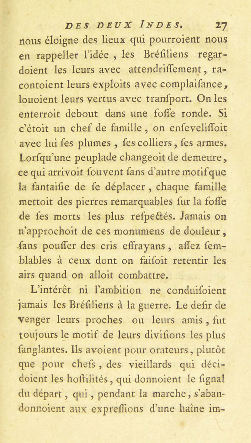 nous éloigne des lieux qui pourroient nous en rappeller l’idée , les Bréfiliens regar- doient les leurs avec attendriffement, ra- contoient leurs exploits avec complaifance, louoient leurs vertus avec tranfport. On les enterroit debout dans une foffe ronde. Si c’étoit un chef de famille , on enfeveliffoit avec lui fes plumes , fes colliers, fes armes. Lorfqu’une peuplade changeoitde demeure, ce qui arrivoit l'ouvent fans d’autre motif que la fantaifie de fe déplacer , chaque famille mettoit des pierres remarquables fur la foffe de fes morts les plus relpeélés. Jamais on n’approchoit de ces monumens de douleur , fans pouffer des cris effrayans , affez fem- blables à ceux dont on faifoit retentir les airs quand on alloit combattre. L’intérêt ni l’ambition ne conduifoient jamais les Bréfiliens à la guerre. Le defir de venger leurs proches ou leurs amis , fut toujours le motif de leurs divilions les plus fanglantes. Ils avoient pour orateurs, plutôt que pour chefs , des vieillards qui déci- doient les holtilités, qui donnoient le fignal du départ, qui, pendant la marche, s’aban- donnoient aux expreffions d’une haine im-