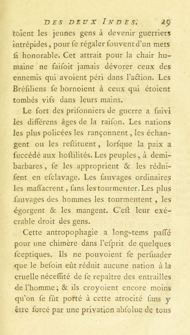 fcoïent les jeunes gens à devenir guerriers intrépides, pourfe régaler Souventd’un mets li honorable. Cet attrait pour la chair hu- maine ne faifoit jamais dévorer ceux des ennemis qui avoient péri dans l’a&ion. Les Bréfiliens fe bornoient à ceux qui étoient tombés vifs dans leurs mains. Le fort des prifonniers de guerre a fuivi les différens âges de la raifon. Les nations les plus policées les rançonnent, les échan- gent ou les reftituent, lorfque la paix a fuccédé aux hoflilités. Les peuples, à demi- barbares , fe les approprient & les rédui- sent en efclavage. Les fauvages ordinaires les maffacrent, fans les tourmenter. Les plus fauvages des hommes les tourmentent , les égorgent & les mangent. C’elt leur exé- crable droit des gens. Cette antropopnagie a long-tems palTé pour une chimère dans l’efprit de quelques Sceptiques. Ils ne pouvoient fe perfuader que le befoin eût réduit aucune nation à la cruelle néceflité de fe repaître des entrailles de l’homme; & ils croyoient encore moins qu’on fe fût porté à cette atrocité fans y être forcé par une privation abfolue de tous