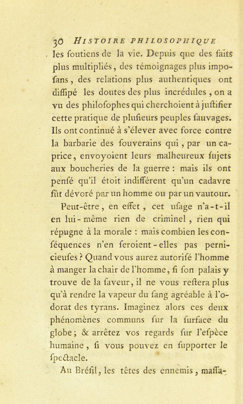 , les Contiens de la vie. Depuis que des faits plus multipliés, des témoignages plus impo- fans, des relations plus authentiques ont diflipé les doutes des plus incrédules , on a vu des philofophesquicherchoientàjufiifier cette pratique de plufieurs peuples fauvages. Ils ont continué à s’élever avec force contre la barbarie des fouverains qui, par un ca- price , envoyoient leurs malheureux fujets aux boucheries de la guerre : mais ils ont penfé qu’il étoit indifférent qu’un cadavre fût dévoré par un homme ou par un vautour. Peut-être, en effet, cet ufage n’a-t-il en lui-même rien de criminel , rien qui répugne à la morale : mais combien les con- féquences n’en feroient - elles pas perni- cieufes ? Quand vous aurez autorifé l’homme à manger la chair de l’homme, fi fon palais y trouve de la faveur, il ne vous refiera plus qu’à rendre la vapeur du fang agréable à l’o- dorat des tyrans. Imaginez alors ces deux phénomènes communs fur la furface du globe ; & arrêtez vos regards fur l’efpèce humaine , fi vous pouvez en fupporter le fpettacle. s Au Bréfil, les têtes des ennemis, mafia-