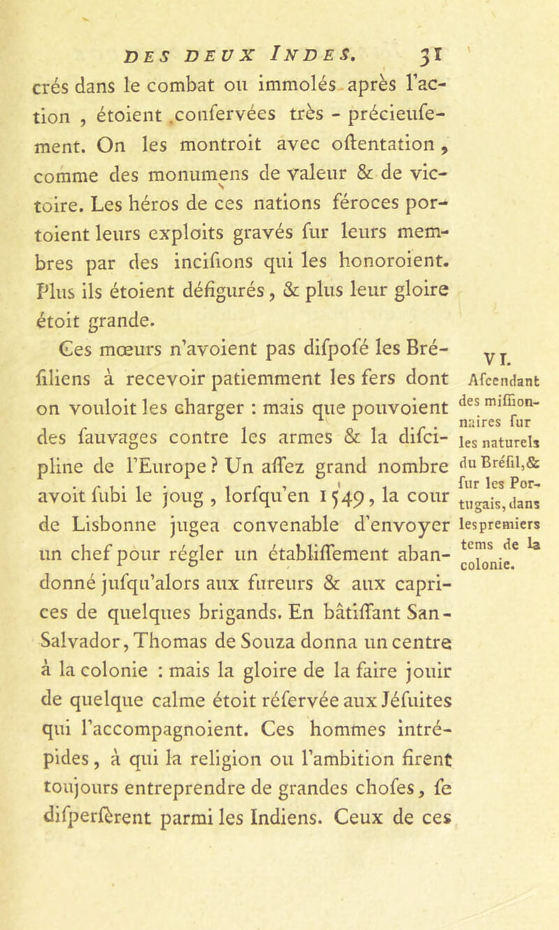 crés dans le combat ou immolés après l’ac- tion , étoient .confervées très - précieufe- ment. On les montroit avec oftentation , comme des monumens de valeur & de vic- toire. Les héros de ces nations féroces por- toient leurs exploits gravés fur leurs mem- bres par des incifions qui les honoroient. Plus ils étoient défigurés, & plus leur gloire étoit grande. Ces mœurs n’avoient pas difpofé les Bré- filiens à recevoir patiemment les fers dont on vouloit les charger : mais que pouvoient des fauvages contre les armes & la difci- pline de l’Europe ? Un affez grand nombre avoit fubi le joug , lorfqu’en 1549, la cour de Lisbonne jugea convenable d’envoyer un chef pour régler un établiffement aban- donné jufqu’alors aux fureurs & aux capri- ces de quelques brigands. En bâtiffant San - Salvador, Thomas de Souza donna un centre à la colonie : mais la gloire de la faire jouir de quelque calme étoit réfervée aux Jéfuites qui l’accompagnoient. Ces hommes intré- pides , à qui la religion ou l’ambition firent toujours entreprendre de grandes chofes, fe difperfèrent parmi les Indiens. Ceux de ces VI. Afccndant des miffion- naires fur les naturels du Bréfil,& fur les Por- tugais, dans lespremiers teins de la colonie.