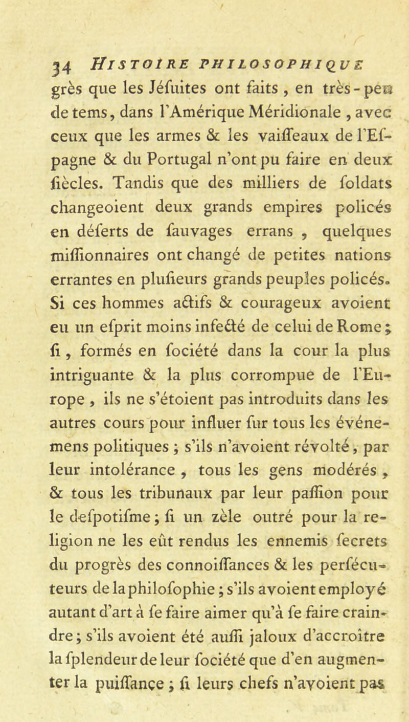 grès que les Jéfuites ont faits , en très-peis detems, dans l’Amérique Méridionale , avec ceux que les armes & les vaiffeaux de l’Ef- pagne & du Portugal n’ont pu faire en deux fiècles. Tandis que des milliers de foldats changeoient deux grands empires policés en déferts de fauvages errans , quelques millionnaires ont changé de petites nations errantes en plufieurs grands peuples policés. Si ces hommes a&ifs & courageux avoient eu un efprit moins infe&é de celui de Rome ; fi, formés en fociété dans la cour la plus intriguante & la plus corrompue de l’Eu- rope , ils ne s’étoient pas introduits dans les autres cours pour influer fur tous les événe- mens politiques ; s’ils n’avoient révolté, par leur intolérance , tous les gens modérés , & tous les tribunaux par leur pafîion pour le defpotifme ; fi un zèle outré pour la re- ligion ne les eût rendus les ennemis fecrets du progrès des connoiffances & les perfécu- teurs de la philofophie ; s’ils avoient employé autant d’art à fe faire aimer qu’à fe faire crain- dre ; s’ils avoient été aufïi jaloux d’accroître lafplendeurdeleur fociété que d’en augmen- ter la puiffançe ; fi leurs chefs n’ayoient pas