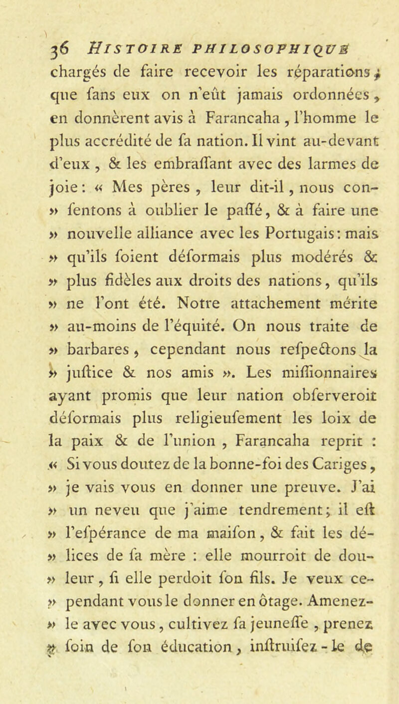 chargés de faire recevoir les réparations^ que fans eux on n’eût jamais ordonnées , en donnèrent avis à Farancaha , l’homme le plus accrédité de fa nation. Il vint au-devant d’eux , & les embralTant avec des larmes de joie : « Mes pères , leur dit-il, nous con- » fentons à oublier le paffé, & à faire une » nouvelle alliance avec les Portugais: mais » qu’ils foient déformais plus modérés & » plus fidèles aux droits des nations, qu’ils » ne l’ont été. Notre attachement mérite » au-moins de l’équité. On nous traite de » barbares , cependant nous refpe&ons la » juflice & nos amis ». Les millionnaires ayant promis que leur nation obferveroit déformais plus religieufement les loix de la paix & de l’union , Farancaha reprit : .« Si vous doutez de la bonne-foi des Cariges, » je vais vous en donner une preuve. J’ai » un neveu que j'aime tendrement; il eft » l’efpérance de ma maifon, & fait les dé- » lices de fa mère : elle mourroit de dou- » leur, fi elle perdoit fon fils. Je veux ce- » pendant vous le donner en otage. Amenez- » le avec vous, cultivez fa jeuneffe , prenez $ foin de fon éducation, inftruifez - le d,e