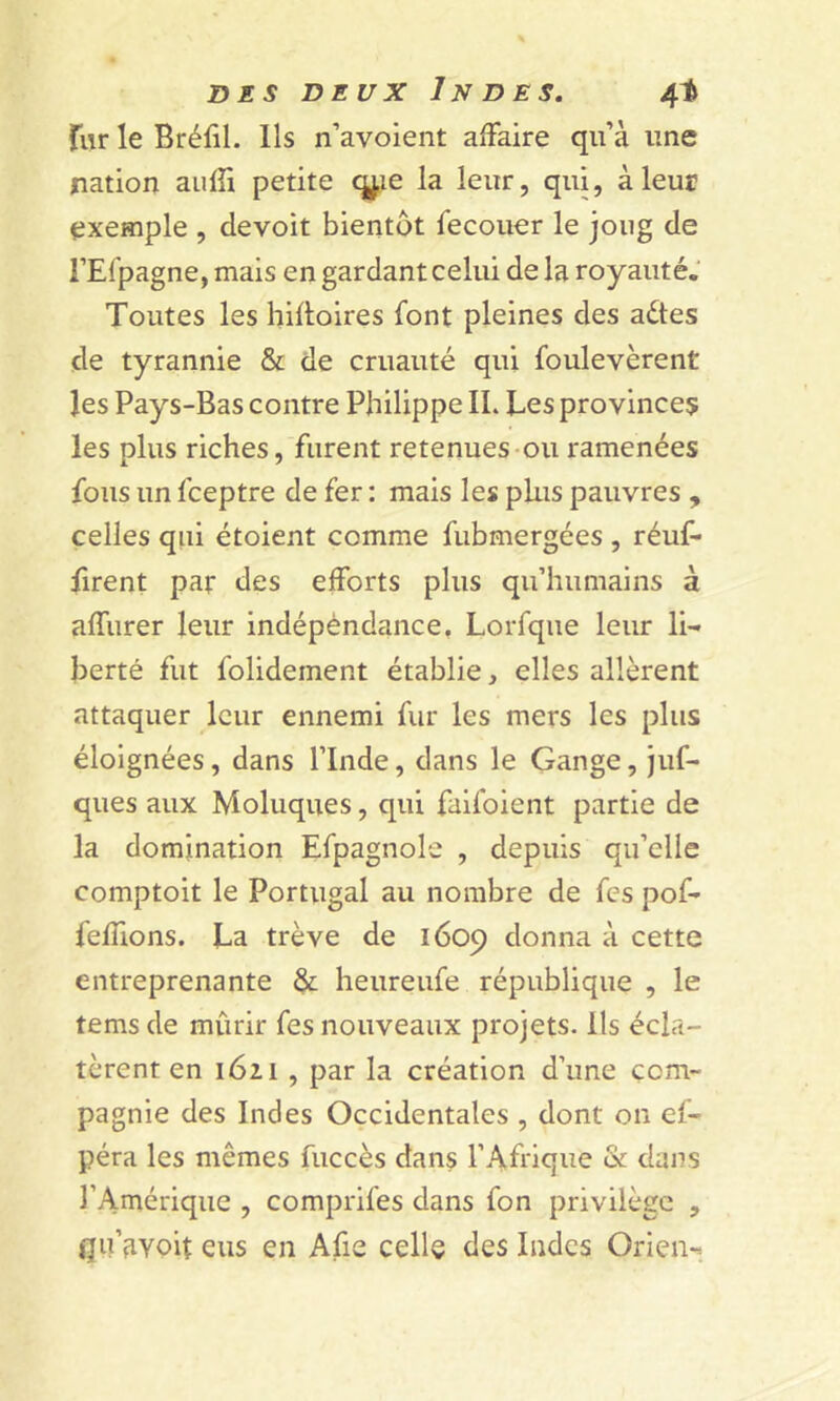 fur le Bréfil. Ils n’avoient affaire qu’à line nation auffi petite qj,ie la leur, qui, à leur exemple , devoit bientôt fecouer le joug de l’Efpagne, mais en gardant celui de la royauté. Toutes les hiffoires font pleines des aétes de tyrannie & de cruauté qui foulevèrent les Pays-Bas contre Philippe IL Les provinces les plus riches, furent retenues ou ramenées fous un fceptre de fer : mais les plus pauvres , celles qui étoient comme fubmergées , réuf- firent par des efforts plus qu’humains à affurer leur indépèndance, Lorfque leur li- berté fut folidement établie, elles allèrent attaquer leur ennemi fur les mers les plus éloignées, dans l’Inde, dans le Gange, juf- ques aux Moluques, qui failoient partie de la domination Efpagnole , depuis qu’elle comptoit le Portugal au nombre de fes pof- feffions. La trêve de 1609 donna à cette entreprenante & heureufe république , le tems de mûrir fes nouveaux projets. Ils écla- tèrent en 1621 , par la création d’une com- pagnie des Indes Occidentales , dont on ef- péra les mêmes fuccès dans l’Afrique & dans l’Amérique , comprifes dans fon privilège , qu’fivoit eus en Afie celle des Indes Orien-