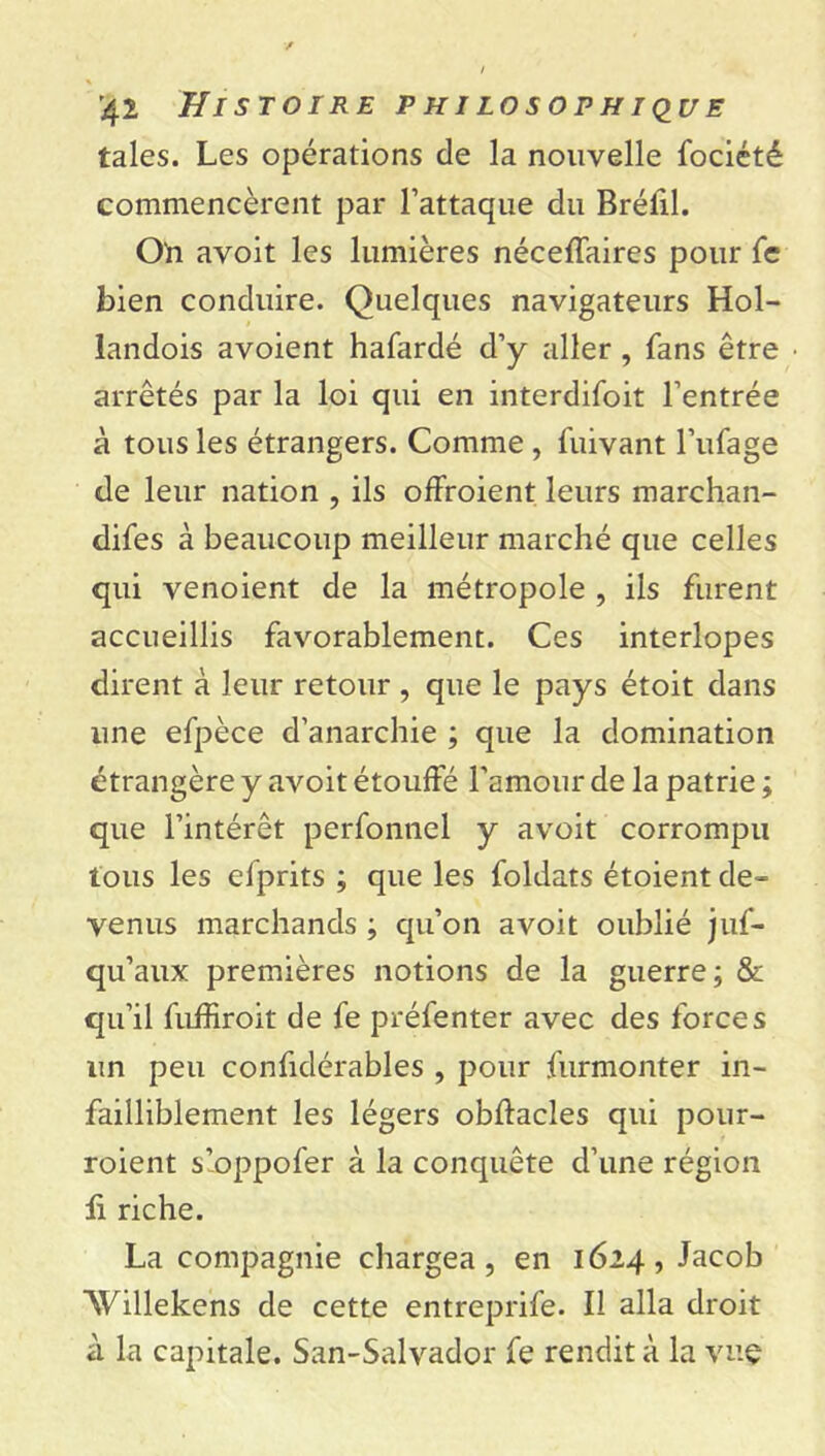 taies. Les opérations de la nouvelle fociété commencèrent par l’attaque du Bréfil. Oh avoit les lumières néceffaires pour fe bien conduire. Quelques navigateurs Hol- landois avoient hafardé d’y aller , fans être arrêtés par la loi qui en interdifoit l’entrée à tous les étrangers. Comme , fuivant l’ufage de leur nation , ils offroient leurs marchan- dées à beaucoup meilleur marché que celles qui venoient de la métropole , iis furent accueillis favorablement. Ces interlopes dirent à leur retour, que le pays étoit dans une efpèce d’anarchie ; que la domination étrangère y avoit étouffé l’amour de la patrie ; que l’intérêt perfonnel y avoit corrompu tous les efprits ; que les foldats étoient de- venus marchands ; qu’on avoit oublié juf- qu’aux premières notions de la guerre; & qu’il fuffiroit de fe préfenter avec des forces un peu confidérables , pour furmonter in- failliblement les légers obftacles qui pour- roient s’oppofer à la conquête d’une région fi riche. La compagnie chargea, en 1624, Jacob SVillekens de cette entreprife. Il alla droit à la capitale. San-Salvador fe rendit à la vuç