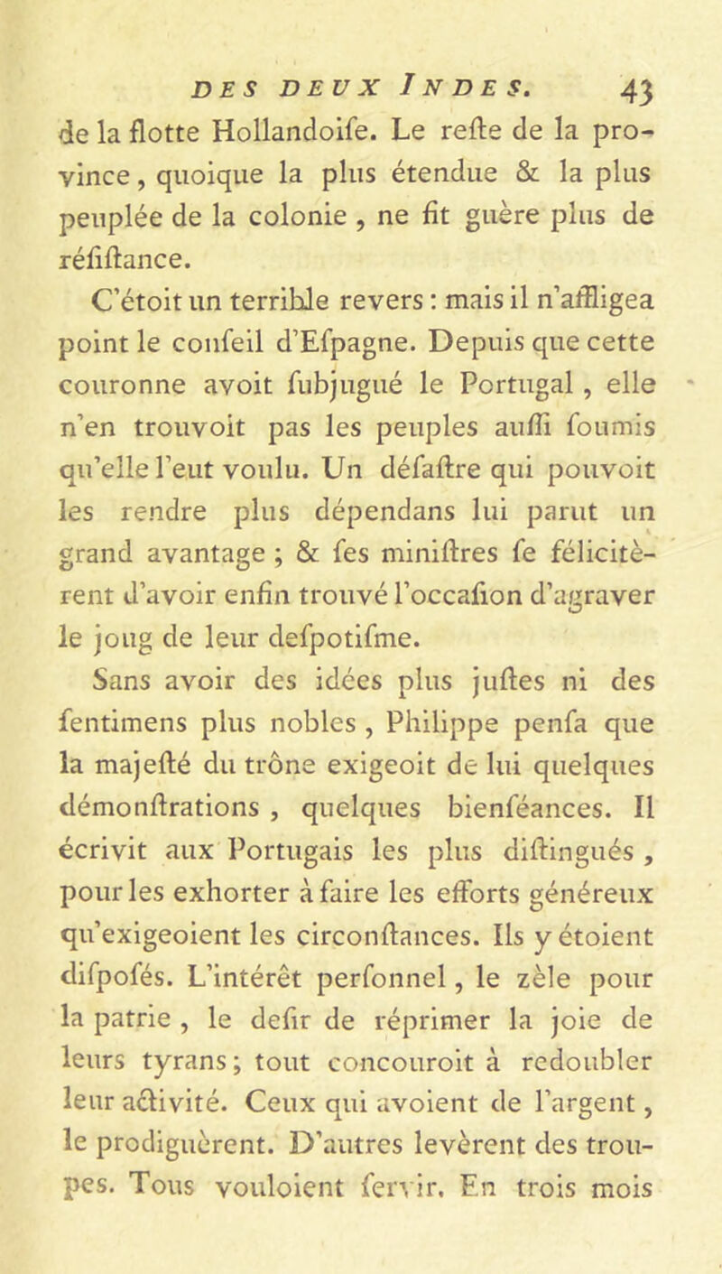 de la flotte Hollandoife. Le refie de la pro- vince , quoique la plus étendue & la plus peuplée de la colonie , ne fit guère plus de réfi fiance. C’étoit un terrible revers : mais il n’affligea point le confeil d’Efpagne. Depuis que cette couronne avoit fubj ligué le Portugal , elle n’en trouvoit pas les peuples aufîi fournis qu’elle l’eut voulu. Un défaflre qui pouvoit les rendre plus dépendans lui parut un grand avantage ; & fes miniflres fe félicitè- rent d’avoir enfin trouvé l’occafion d’auraver O le joug de leur defpotifme. Sans avoir des idées plus jufles ni des fentimens plus nobles , Philippe penfa que la majeflé du trône exigeoit de lui quelques démonilrations , quelques bienféances. Il écrivit aux Portugais les plus diffingués , pour les exhorter à faire les efforts généreux qu’exigeoient les circonflances. Ils yétoient difpofés. L’intérêt perfonnel, le zèle pour la patrie , le defir de réprimer la joie de leurs tyrans; tout concouroit à redoubler leur activité. Ceux qui avoient de l’argent, le prodiguèrent. D’autres levèrent des trou- pes. Tous vouloient fervir. En trois mois