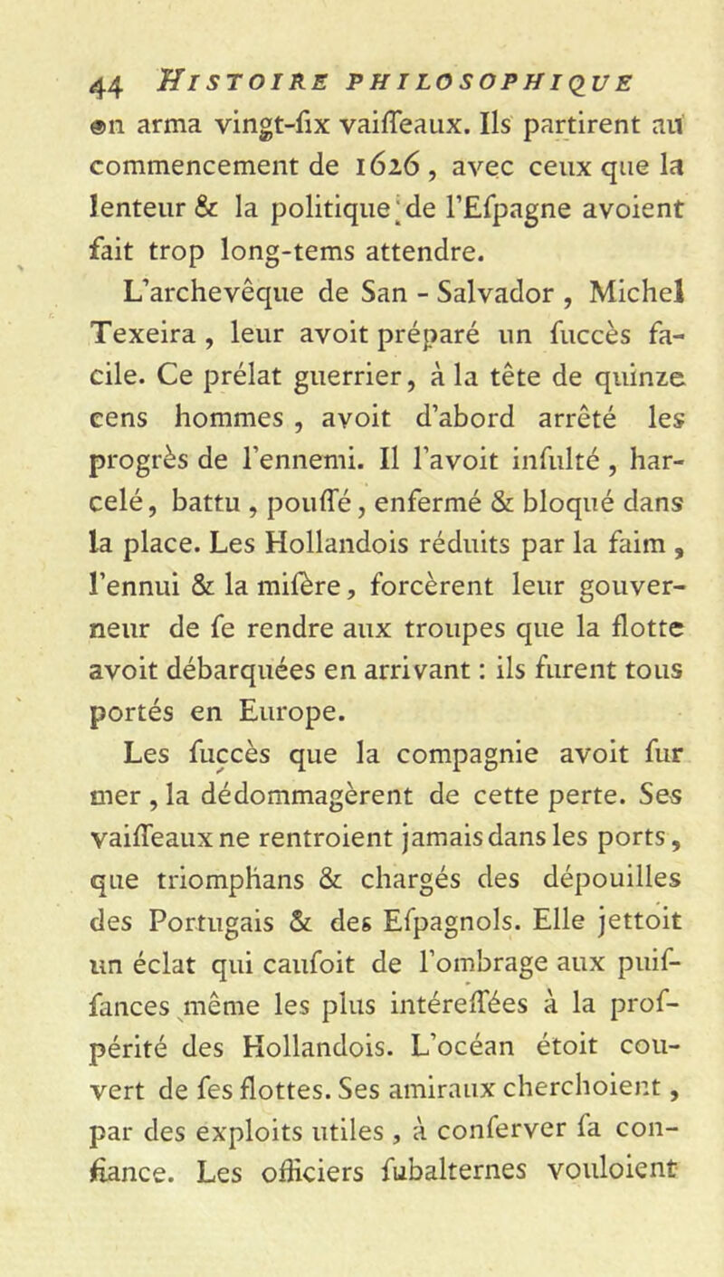 ®n arma vingt-fix vaiffeaux. Ils partirent au commencement de 1626 , avec ceux que la lenteur & la politique;de l’Efpagne avoient fait trop long-tems attendre. L’archevêque de San - Salvador , Michel Texeira , leur avoit préparé un fuccès fa- cile. Ce prélat guerrier, à la tête de quinze cens hommes , avoit d’abord arrêté les progrès de l’ennemi. Il l’avoit infulté , har- celé , battu , pouffé, enfermé & bloqué dans la place. Les Hollandois réduits par la faim , l’ennui & la mifère, forcèrent leur gouver- neur de fe rendre aux troupes que la flotte avoit débarquées en arrivant : ils furent tous portés en Europe. Les fuccès que la compagnie avoit fur mer , la dédommagèrent de cette perte. Ses vaiffeauxne rentroient jamais dans les ports, que triomphans & chargés des dépouilles des Portugais & des Efpagnols. Elle jettoit un éclat qui caufoit de l’ombrage aux puif- fances même les plus intéreffées à la pros- périté des Kollandois. L’océan étoit cou- vert de fes flottes. Ses amiraux cherchoient, par des exploits utiles , à conferver la con- fiance. Les officiers Subalternes vouloient