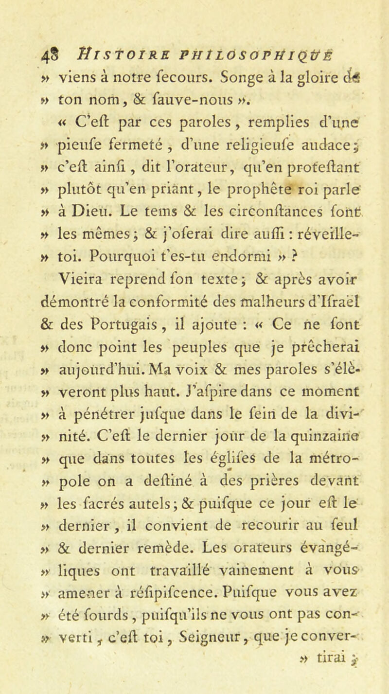 » viens à notre fecours. Songe à la gloire » ton nom, & fauve-nous ». « C’eft par ces paroles, remplies d’une » pieufe fermeté , d’une religieufe audace ; » c’ett ainfi, dit l’orateur, cju’en proteftant » plutôt qu’en priant, le prophète roi parle » à Dieu. Le tems & les circontlances font » les mêmes; & j’oferai dire aufli : réveille- » toi. Pourquoi t’es-tu endormi » ? Vieira reprend fon texte; & après avoir démontré la conformité des malheurs d'Ifraèl & des Portugais , il ajoute : « Ce ne font » donc point les peuples que je prêcherai » aujourd’hui. Ma voix & mes paroles s’élè- » veront plus haut. J’afpire dans ce moment » à pénétrer jufque dans le fein de la divi- » nité. C’eft le dernier jour de la quinzaine » que dans toutes les églifes de la métro- » pôle on a deiliné à des prières devant » les facrés autels ;& puifque ce jour eft le » dernier , il convient de recourir au feul » & dernier remède. Les orateurs évangé- » liques ont travaillé vainement à vous- » amener à rélipifcence. Puifque vous avez » été fourds , puifqu’ils ne vous ont pas con- » verti , c’eft toi, Seigneur, que jeconver- » tirai y