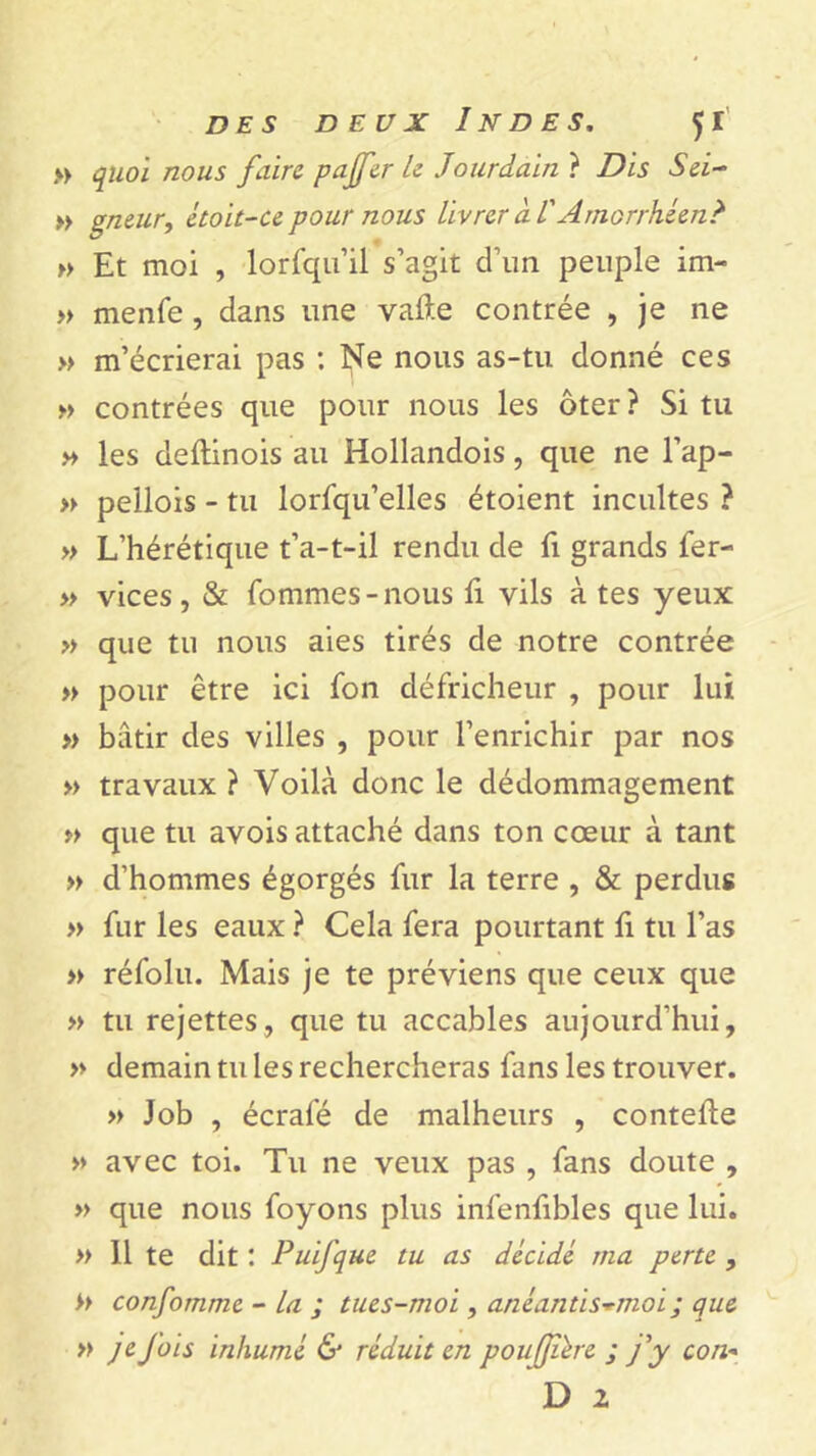 » quoi nous faire pajfer le Jourdain ? Dis Sei~ » gneur, étoit-ce pour nous livrer à V Arnorrhéen? » Et moi , lorsqu’il s’agit d’un peuple im- » menfe , dans une vafte contrée , je ne » m’écrierai pas : Ne nous as-tu donné ces » contrées que pour nous les ôter? Si tu » les deftinois au Hollandois, que ne l’ap- » pellois - tu lorfqu’elles étoient incultes ? » L’hérétique t’a-t-il rendu de fi grands fer- » vices, & fommes-nous fi vils à tes yeux » que tu nous aies tirés de notre contrée » pour être ici fon défricheur , pour lui » bâtir des villes , pour l’enrichir par nos » travaux ? Voilà donc le dédommagement » que tu avois attaché dans ton cœur à tant » d’hommes égorgés fur la terre , & perdus » fur les eaux ? Cela fera pourtant fi tu l’as » réfolu. Mais je te préviens que ceux que » tu rejettes, que tu accables aujourd’hui, » demain tu les rechercheras fans les trouver. » Job , écrafé de malheurs , contelde » avec toi. Tu ne veux pas , fans doute , » que nous foyons plus infenfibles que lui. » 11 te dit : PuiJ'que tu as décidé ma perte , >> confomme - la ; tues-moi, anéantis*moi ; que » je fois inhumé & réduit en poufjîére ; j'y con-