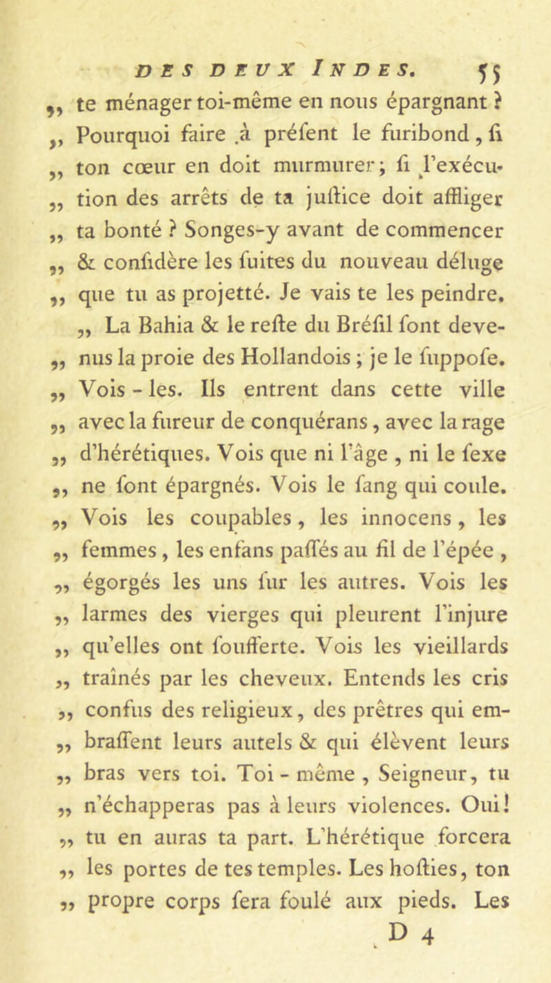 5, te ménager toi-même en nous épargnant } ,, Pourquoi faire .à préfent le furibond , li „ ton cœur en doit murmurer; fi Pexécu- „ tion des arrêts de ta jullice doit affliger „ ta bonté ? Songes-y avant de commencer „ & confidère les fuites du nouveau déluge „ que tu as projetté. Je vais te les peindre. „ La Bahia & le relie du Bréfil font deve- „ nus la proie des Hollandois ; je le fuppofe. ,, Vois - les. Ils entrent dans cette ville „ avec la fureur de conquérans , avec la rage „ d’hérétiques. Vois que ni l'âge , ni le fexe ,, ne font épargnés. Vois le fang qui coule. „ Vois les coupables , les innocens , les „ femmes , les enfans pâlies au hl de l’épée , „ égorgés les uns fur les autres. Vois les „ larmes des vierges qui pleurent l’injure ,, qu’elles ont foufferte. Vois les vieillards ,, traînés par les cheveux. Entends les cris „ confus des religieux, des prêtres qui em- ,, bralTent leurs autels & qui élèvent leurs ,, bras vers toi. Toi-même, Seigneur, tu „ n’échapperas pas à leurs violences. Oui! „ tu en auras ta part. L’hérétique forcera „ les portes de tes temples. Leshollies, ton propre corps fera foulé aux pieds. Les .D 4 5»