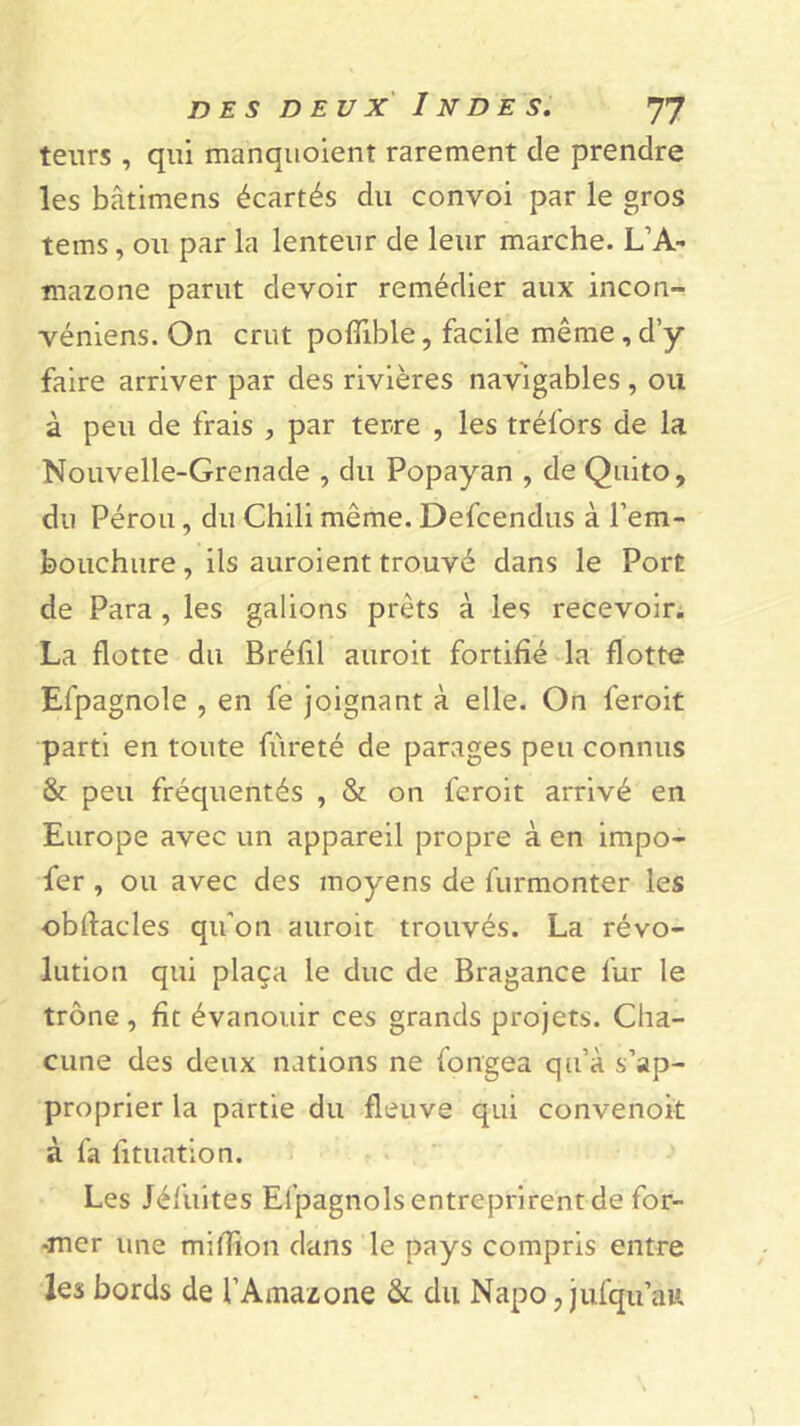 leurs , qui manquoient rarement de prendre les bâtimens écartés du convoi par le gros tems, ou par la lenteur de leur marche. L’A- mazone parut devoir remédier aux incon- véniens. On crut poflible, facile même, d’y faire arriver par des rivières navigables, ou à peu de frais , par terre , les tréfors de la Nouvelle-Grenade , du Popayan , de Quito, du Pérou, du Chili même. Defcendus à l'em- bouchure, ils auroient trouvé dans le Port de Para , les galions prêts à les recevoir. La flotte du Bréfil auroit fortifié la flotte Efpagnole , en fe joignant à elle. On feroit parti en toute fureté de parages peu connus & peu fréquentés , & on feroit arrivé en Europe avec un appareil propre à en impo- fer , ou avec des moyens de furmonter les obflacles qu'on auroit trouvés. La révo- lution qui plaça le duc de Bragance fur le trône, fit évanouir ces grands projets. Cha- cune des deux nations ne fongea qu’à s’ap- proprier la partie du fleuve qui convenoit à fa fituation. Les Jéfuites Elpagnols entreprirent de for- -mcr une million dans le pays compris entre les bords de l’Amazone & du Napo, jufqu’au