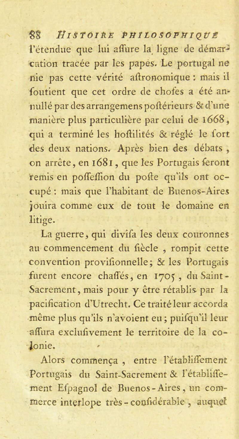 l’étendue que lui allure la ligne de démar- cation tracée par les papes. Le portugal ne nie pas cette vérité agronomique ; mais il foutient que cet ordre de chofes a été an- nullé par des arrangemens poltérieurs & d’une manière plus particulière par celui de 1668, qui a terminé les hoftilités & réglé le fort des deux nations. Après bien des débats , on arrête, en 1681, que les Portugais feront remis en polfelîion du polie qu’ils ont oc- cupé : mais que l’habitant de Buenos-Aires jouira comme eux de tout le domaine en litige. La guerre, qui divifa les deux couronnes au commencement du fiècle , rompit cette convention provifionnelle; & les Portugais furent encore chaffés, en 1705 , du Saint - Sacrement, mais pour y être rétablis par la pacification d’Utrecht. Ce traité leur accorda même plus qu’ils n’avoient eu ; puifqu’il leur alïura exclufivement le territoire de la co- lonie. Alors commença , entre Pétabîifiement Portugais du Saint-Sacrement & l’établiffe- ment Efpagnol de Buenos-Aires, un com- merce interlope très - coufidérable , auquel