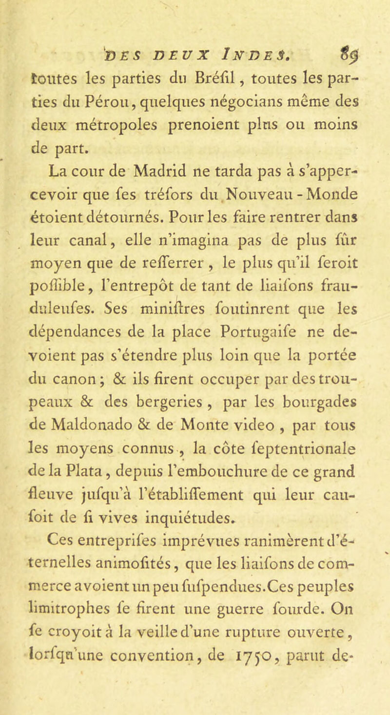 toutes les parties du Bréfil, toutes les par- ties du Pérou, quelques négocians même des deux métropoles prenoient plus ou moins de part. La cour de Madrid ne tarda pas à s’apper- cevoir que fes tréfors du Nouveau - Monde étoient détournés. Pour les faire rentrer dans leur canal, elle n’imagina pas de plus fur moyen que de relferrer , le plus qu’il feroit poffible, l’entrepôt de tant de liaifons frau- duleufes. Ses minières foutinrent que les dépendances de la place Portugaife ne dé- voient pas s’étendre plus loin que la portée du canon; & ils firent occuper par des trou- peaux & des bergeries , par les bourgades de Maldonado & de Monte video , par tous les moyens connus, la côte feptentrionale de la Plata, depuis l’embouchure de ce grand fleuve jufqu’à l’établiffement qui leur cau- foit de fi vives inquiétudes. Ces entreprifes imprévues ranimèrent d’é- ternelles animofités, que les liaifons de com- merce avoient un peu fufpendues.Ces peuples limitrophes le firent une guerre lourde. On fe croyoità la veille d’une rupture ouverte, lorfqn'une convention, de 1750, parut de-