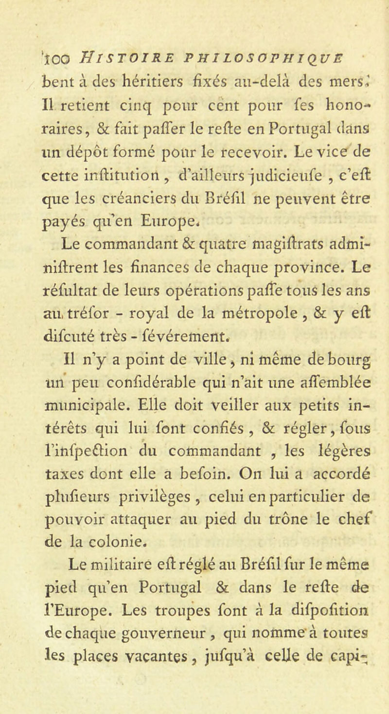 bent à des héritiers fixés au-delà des mers*' Il retient cinq pour cent pour fes hono- raires, & fait paffer le relie en Portugal dans lin dépôt formé pour le recevoir. Le vice de cette institution , d’ailleurs judicieufe , c’eft que les créanciers du Bréfil ne peuvent être payés qu’en Europe* Le commandant & quatre magistrats admi- nistrent les finances de chaque province. Le réfultat de leurs opérations pafîe tous les ans au, trél'or - royal de la métropole , & y eft difcuté très - févérement. Il n’y a point de ville > ni même de bourg lui peu confidérable qui n’ait une affemblée municipale. Elle doit veiller aux petits in- térêts qui lui font confiés, & régler, fous t l’infpeêtion du commandant , les légères taxes dont elle a befoin. On lui a accordé plufieurs privilèges , celui en particulier de pouvoir attaquer au pied du trône le chef de la colonie. Le militaire eft réglé au Bréfil fur le même pied qu’en Portugal & dans le reSte de l’Europe. Les troupes font à la difpofition de chaque gouverneur , qui nomme à toutes .les places vacantes, jufqu’à celle de capi-