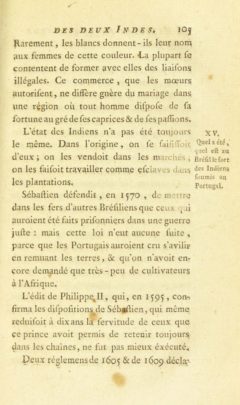 Rarement, les blancs donnent-ils leur nom aux femmes de cette couleur. La plupart fe contentent de former avec elles des liaifons illégales. Ce commerce , que les mœurs auto&gt;rifent, ne diffère guère du mariage dans une région où tout homme difpofe de fa fortune au gré de fes caprices &amp; de fes pallions. L’état des Indiens n’a pas été toujours le même. Dans l’origine, on fe faiii'Tok d’eux ; on les vcndoit dans les marchés, on les faifoit travailler comme efclaves dans les plantations. Sébaftien défendit , en 1570 , de mettre dans les fers d’autres Bréfiliens que ceux qui auraient été faits prifonniers dans une guerro jufle : mais cette loi n’eut aucune fuite , parce que les Portugais auroient cru s’avilir en remuant les terres, &amp; qu’on n’avoit en? core demandé que très - peu de cultivateurs à l’Afrique. L’édit de Philippe,II, qui, en 1595 ? corn forma les difpofitions^de Sébailien, qui même reduifoit à dix ans la fervitude de ceux que çe prince avoit permis de retenir toujours, dans les chaînes, ne fut pas mieux éxécuté. Deux réglemensde 1605 &amp; de *609 déclar- xv. Ouela été, quel eft au Bréfillefort des Indien^ fournis au Portugal.