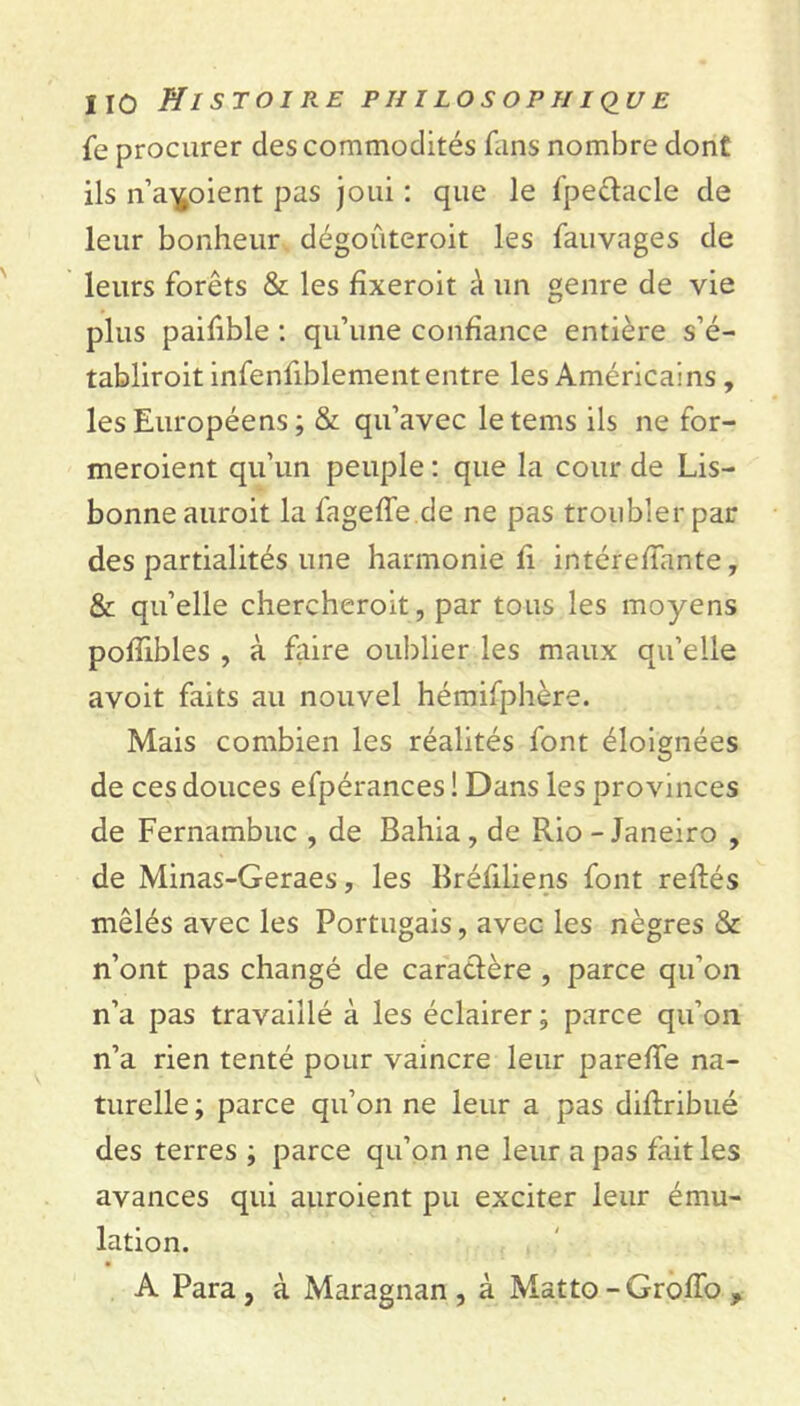 fe procurer des commodités fans nombre dont ils n’aboient pas joui : que le fpeclacle de leur bonheur dégoûteroit les fauvages de leurs forêts & les fïxeroit à un genre de vie plus paifible : qu’une confiance entière s’é- tabliroit infenfiblement entre les Américains , les Européens ; & qu’avec letems ils ne for- meroient qu’un peuple : que la cour de Lis- bonne auroit la fageffe de ne pas troubler par des partialités une harmonie fi intéreffante, & qu’elle chercheroit, par tous les moyens pofïibles , à faire oublier les maux qu’elle avoit faits au nouvel hémifphère. Mais combien les réalités font éloignées de ces douces efpérances ! Dans les provinces de Fernambuc , de Bahia, de Rio - Janeiro , de Minas-Geraes, les Bréfiliens font refiés mêlés avec les Portugais, avec les nègres & n’ont pas changé de caraclère , parce qu’on n’a pas travaillé à les éclairer ; parce qu’on n’a rien tenté pour vaincre leur pareffe na- turelle ; parce qu’on ne leur a pas diflribué des terres ; parce qu’on ne leur a pas fait les avances qui auroient pu exciter leur ému- lation. A Para , à Maragnan , à Matto -GrofTo ,