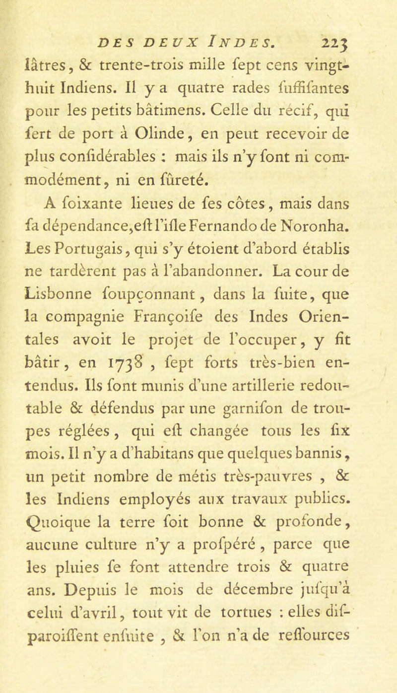 lâtres, & trente-trois mille fept cens vingt- huit Indiens. Il y a quatre rades fuffifantes pour les petits bâtimens. Celle du récif, qui fert de port à Olinde, en peut recevoir de plus confidérables : mais ils n’y font ni com- modément , ni en fureté. A foixante lieues de fes côtes, mais dans ht dépendance,eft Tille Fernando de Noronha. Les Portugais, qui s’y étoient d’abord établis ne tardèrent pas à l’abandonner. La cour de Lisbonne foupçonnant, dans la fuite, que la compagnie Françoife des Indes Orien- tales avoit le projet de l’occuper, y fît bâtir, en 1738 , fept forts très-bien en- tendus. Ils font munis d’une artillerie redou- table & défendus par une garnifon de trou- pes réglées , qui eft changée tous les fix mois. Il n’y a d’habitans que quelques bannis, lin petit nombre de métis très-pauvres , & les Indiens employés aux travaux publics. Quoique la terre foit bonne & profonde, aucune culture n’y a profpéré , parce que les pluies fe font attendre trois & quatre ans. Depuis le mois de décembre jufqu’à celui d’avril, tout vit de tortues : elles dif- paroiffent enfuite , & Ton n’a de refl'ources