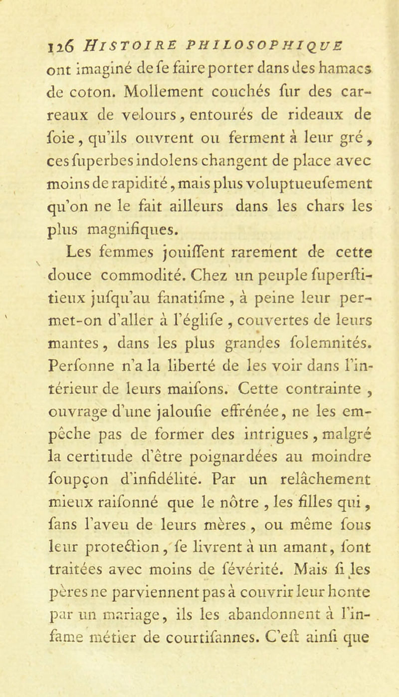 ont imaginé de Te faire porter dans des hamacs de coton. Mollement couchés fur des car- reaux de velours, entourés de rideaux de foie , qu’ils ouvrent ou ferment à leur gré, cesfuperbcsindolens changent de place avec moins de rapidité, mais plus voluptueufement qu’on ne le fait ailleurs dans les chars les plus magnifiques. Les femmes jouiffent rarement de cette douce commodité. Chez un peuple fuperffi- tieux jufqu’au fanatifme , à peine leur per- met-on d’aller à l’églife , couvertes de leurs mantes , dans les plus grandes folemnités. Perfonne n’a la liberté de les voir dans l’in- térieur de leurs maifons. Cette contrainte , ouvrage d’une jaloufie effrénée, ne les em- pêche pas de former des intrigues , malgré la certitude d’être poignardées au moindre foupçon d'infidélité. Par un relâchement mieux raifonné que le nôtre , les hiles qui, fans l’aveu de leurs mères , ou même fous leur proteûion, fe livrent à un amant, font traitées avec moins de févérité. Mais fi les h pères ne parviennent pas à couvrir leur honte par un mariage, ils les abandonnent à l’in- fame métier de courtifannes. C’eft ainli que