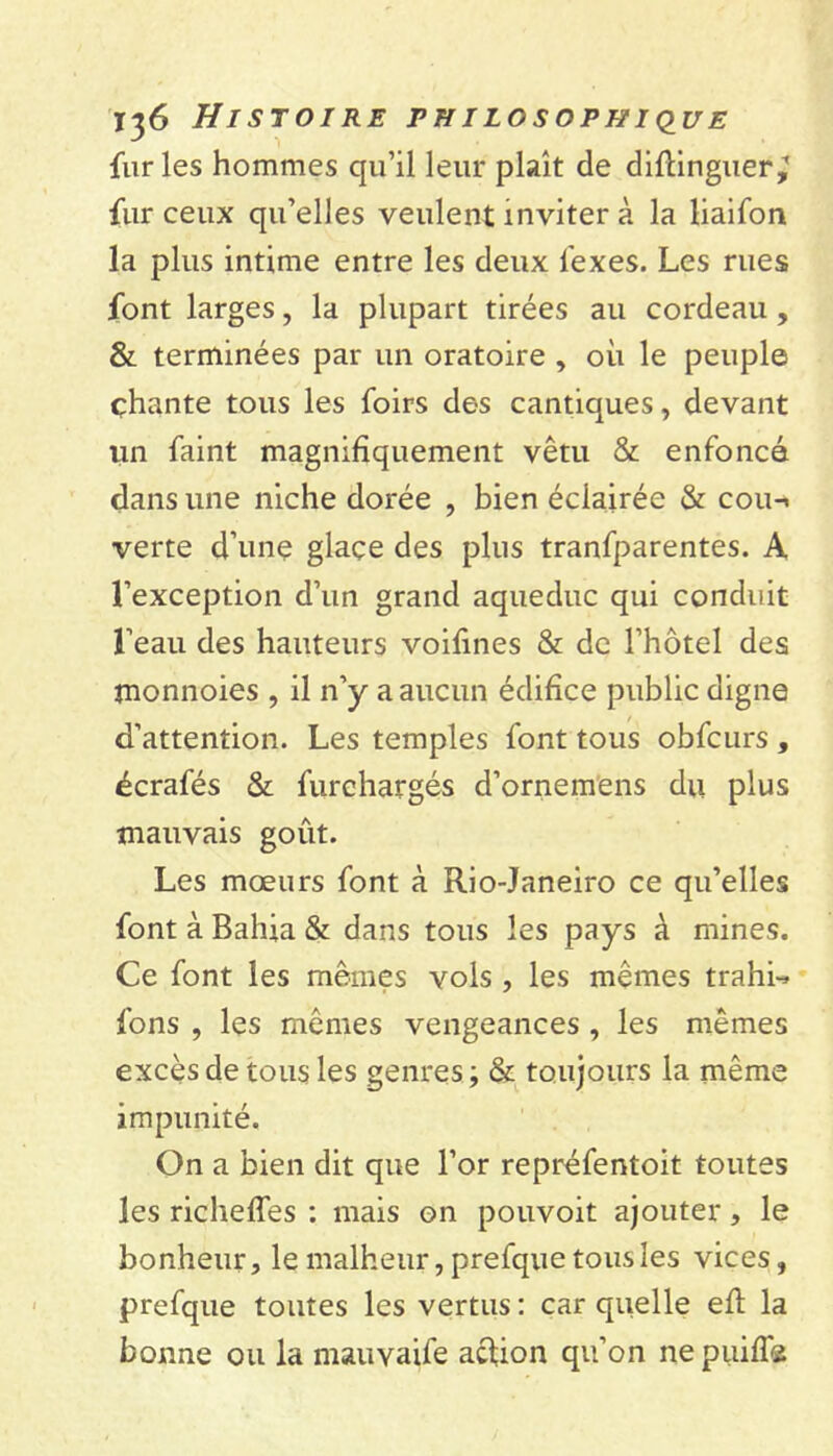 furies hommes qu’il leur plaît de diftinguer^ fur ceux qu’elles veulent inviter à la liaifon la plus intime entre les deux lexes. Les rues font larges, la plupart tirées au cordeau, & terminées par un oratoire , où le peuple çhante tous les foirs des cantiques, devant un faint magnifiquement vêtu & enfoncé dans une niche dorée , bien éclairée & coin verte d’une glace des plus tranfparentes. A l’exception d’un grand aqueduc qui conduit l’eau des hauteurs voifines & de l’hôtel des monnoies , il n’y a aucun édifice public digne d’attention. Les temples font tous obfcurs, écrafés & furchargés d’ornemens du plus mauvais goût. Les mœurs font à Rio-Janeiro ce qu’elles font à Bahia & dans tous les pays à mines. Ce font les mêmes vois , les mêmes trahi-* fions , les mêmes vengeances , les mêmes excès de tous les genres; & toujours la même impunité. On a bien dit que l’or repréfentoit toutes les richeffes : mais on pouvoit ajouter, le bonheur, le malheur, prefque tous les vices, prefque toutes les vertus : car quelle efl la bonne ou la mauvaife acüon qu’on nepuiflæ