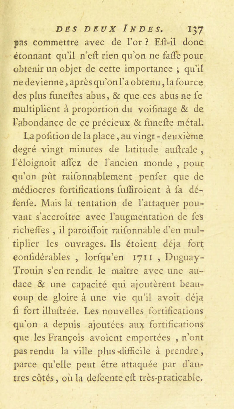 pas commettre avec de l’or ? Efi-il donc étonnant qu’il n’eft rien qu’on ne faffe pour obtenir un objet de cette importance ; qu’il ne devienne, après qu’on l’a obtenu, la fource des plus funeftes abus, & que ces abus ne fe multiplient à proportion du voifinage & de l’abondance de ce précieux & fùnefte métal. La pofition de la place, au vingt - deuxième degré vingt minutes de latitude auftrale , l’éloignoit affez de l’ancien monde , pour qu’on pût raifonnablement penfer que de médiocres fortifications fuffiroient à fa dé- fenfe. Mais la tentation de l’attaquer pou- vant s’accroître avec l’augmentation de fels richeffes , il paroifloit raifonnable d’en mul- tiplier les ouvrages. Ils étoient déjà fort çonfidérables , lorfqu’en 1711 , Duguay- Trouin s’en rendit le maître avec une au- dace & une capacité qui ajoutèrent beau- coup de gloire à une vie qu’il avoit déjà fi fort illufirée. Les nouvelles fortifications qu’on a depuis ajoutées aux fortifications que les François avoient emportées , n’ont pas rendu la ville plus -difficile à prendre , parce qu’elle peut être attaquée par d’au- tres cotés, où la delcenteçfi: très-praticable.