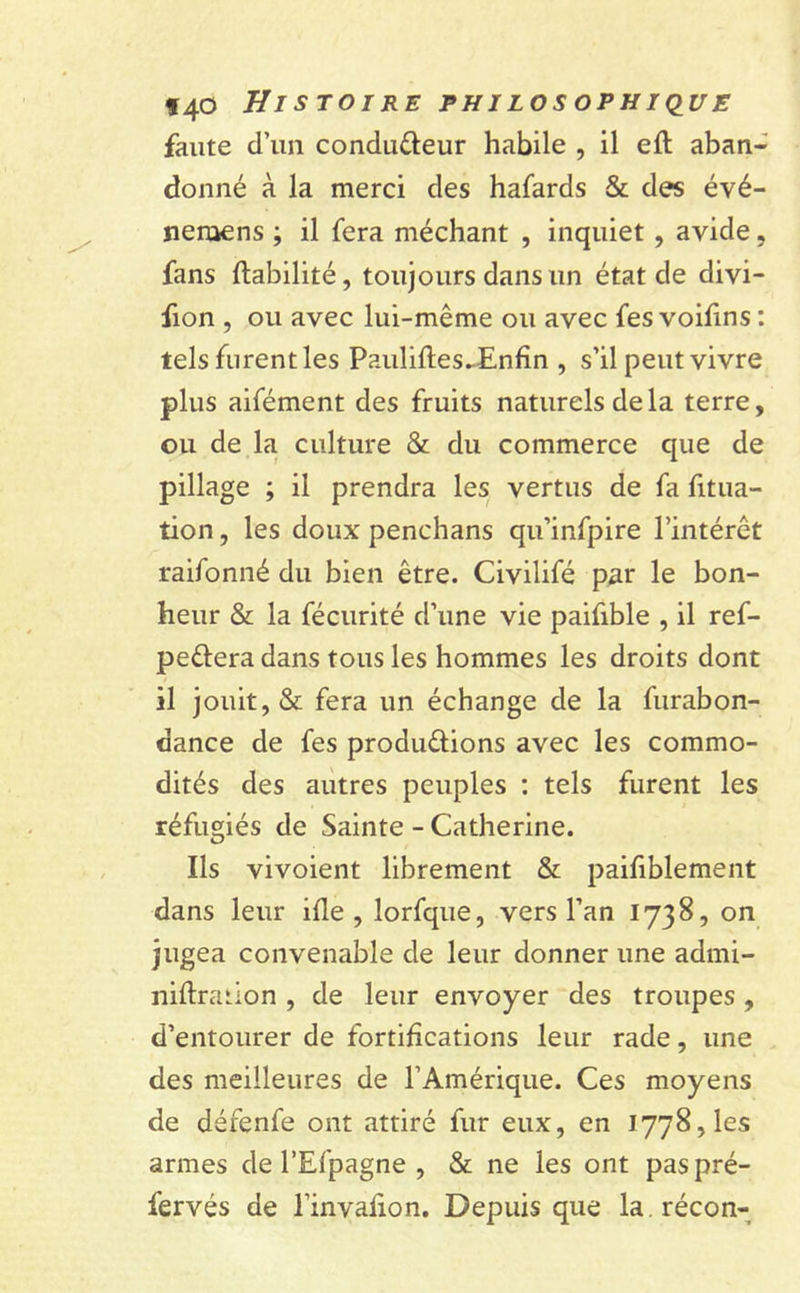 faute d’un condu&eur habile , il eft aban- donné à la merci des hafards & des évé- nenaens -, il fera méchant , inquiet, avide, fans Habilité, toujours dans un état de divi- fion , ou avec lui-même ou avec fes voifins : tels furent les PauliftesJEnfin , s’il peut vivre plus aifément des fruits naturels delà terre, ou de la culture & du commerce que de pillage ; il prendra les vertus de fa fitua- tion, les doux penchans qu’infpire l’intérêt raifonné du bien être. Civilifé par le bon- heur & la fécurité d’une vie paifible , il ref- peélera dans tous les hommes les droits dont il jouit, & fera un échange de la furabon- dance de fes produ&ions avec les commo- dités des autres peuples : tels furent les réfugiés de Sainte - Catherine. Ils vivoient librement & paisiblement dans leur ifle , lorfque, vers l’an 1738, on jugea convenable de leur donner une admi- niftration , de leur envoyer des troupes , d’entourer de fortifications leur rade, une des meilleures de l’Amérique. Ces moyens de défenfe ont attiré fur eux, en 1778, les armes de l’Efpagne , & ne les ont paspré- fervés de l’invafion. Depuis que la.récon-