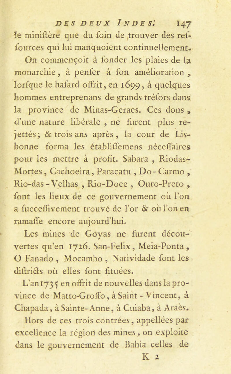 !e miniftère que du foin de trouver des ref- fources qui lui manquoient continuellement. On commençoit à fonder les plaies de la monarchie, à penfer à fon amélioration * lorfque le hafard offrit, en 1699, à quelques hommes entreprenans de grands tréfors dans la province de Minas-Geraes. Ces dons , d’une nature libérale , ne furent plus re- jettés; & trois ans après, la cour de Lis- bonne forma les établiffemens néceffaires pour les mettre à profit. Sabara , Riodas- Mortes , Cachoeira, Paracatu , Do - Carmo y Rio-das - Velhas , Rio-Doce , Ouro-Preto , font les lieux de ce gouvernement où l’on a fuccefîivement trouvé de l’or & où l’on en ramaffe encore aujourd’hui. Les mines de Goyas ne furent décou- vertes qu’en 1726. San-Felix, Meia-Ponta , O Fanado , Mocambo , Natividade font les diflricfs où elles font fituées. L’an 173 5 en offrit de nouvelles dans la pro- vince de Matto-Groffo, à Saint - Vincent, à Chapada, à Sainte-Anne, à Cuiaba, à Araès. Hors de ces trois contrées, appellées par excellence la région des mines, on exploite dans le gouvernement de Bahia celles de K 2