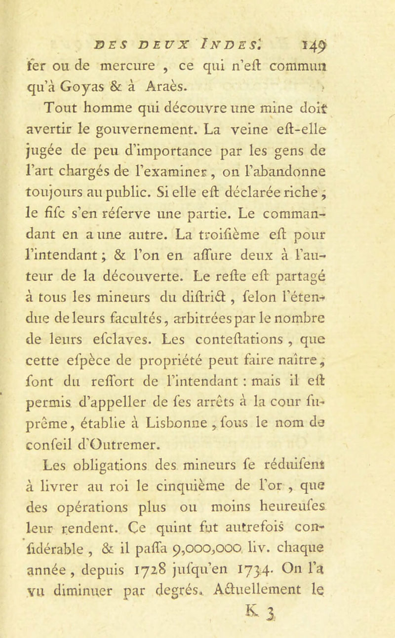 ter ou de mercure , ce qui n’efl commun qu’à Goyas & à Araès. » Tout homme qui découvre une mine doit avertir le gouvernement. La veine eft-elle jugée de peu d’importance par les gens de l’art chargés de l’examiner , on l’abandonne toujours au public. Si elle eft déclarée riche , le fifc s’en réferve une partie. Le comman- dant en a une autre. La troifième eft pour l’intendant ; & l’on en allure deux à l’au- teur de la découverte. Le refie eft partagé à tous les mineurs du diftriét, félon l’éten-* due de leurs facultés, arbitrées par le nombre de leurs efclaves. Les conteflations , que cette el’pèce de propriété peut faire naître, font du reiTort de l’intendant : mais il elt permis d’appeller de fes arrêts à la cour fu- prême, établie à Lisbonne , fous le nom de confeil d'Outremer. Les obligations des mineurs fe réduifenî à livrer au roi le cinquième de l’or , que des opérations plus ou moins heureufes leur rendent. Çe quint fut autrefois con- fidérable , & il paffa 9,000,000 liv. chaque année, depuis 1728 jufqu’en 1734* On l’a vu diminuer par degrés. Actuellement le k 3