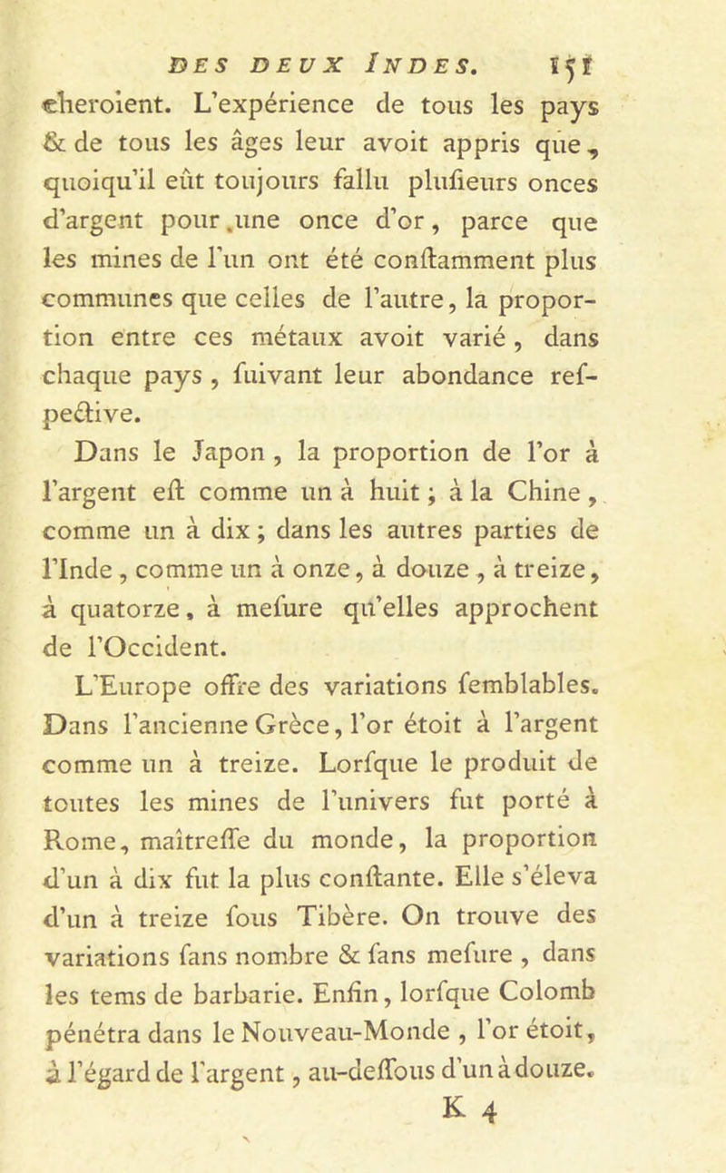 elieroient. L’expérience de tous les pays & de tous les âges leur avoit appris que, quoiqu’il eût toujours fallu plufieurs onces d’argent pour .une once d’or, parce que les mines de l’un ont été conftamraent plus communes que celles de l’autre, la propor- tion entre ces métaux avoit varié, dans chaque pays , fuivant leur abondance ref- peélive. Dans le Japon , la proportion de l’or à l’argent efl comme un à huit ; à la Chine , comme un à dix ; dans les autres parties de l’Inde , comme un à onze, à douze , à treize, à quatorze, à mefure qu’elles approchent de l’Occident. L’Europe offre des variations femblables. Dans l’ancienne Grèce, l’or étoit à l’argent comme un à treize. Lorfque le produit de toutes les mines de l’univers fut porté à Rome, maîtreffe du monde, la proportion d’un à dix fut la plus confiante. Elle s’éleva d’un à treize fous Tibère. On trouve des variations fans nombre & fans mefure , dans les tems de barbarie. Enfin, lorfque Colomb pénétra dans le Nouveau-Monde , l’or étoit, à l’égard de l'argent, au-deffous d’un à douze. K 4