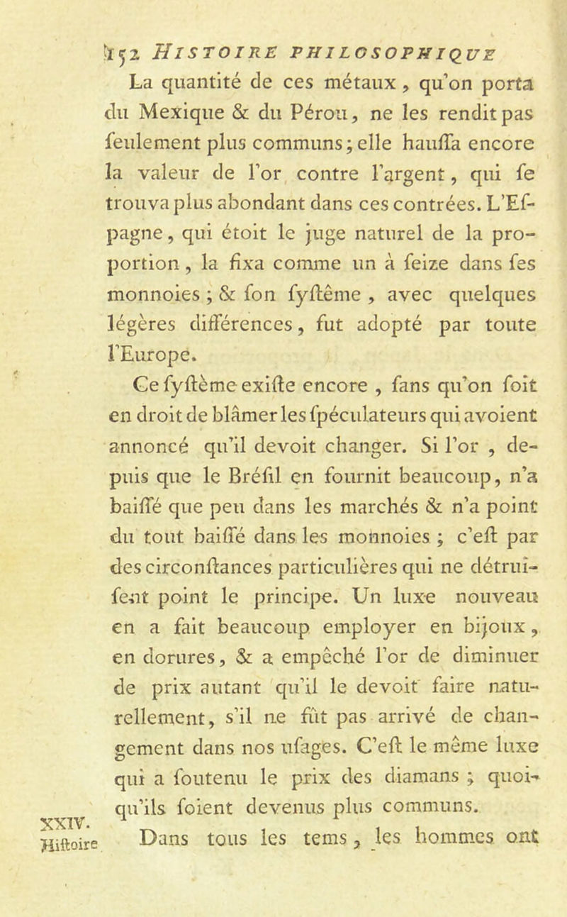 XXIV. Hiftoire '152 Histoire philosophique La quantité de ces métaux , qu’on porta du Mexique & du Pérou, ne les rendit pas feulement plus communs;elle haulfa encore la valeur de l’or contre l’argent, qui fe trouva plus abondant dans ces contrées. L’Ef- pagne, qui étoit le juge naturel de la pro- portion , la fixa comme un à feize dans fes monnoies ; & fon fylfême , avec quelques légères différences, fut adopté par toute l’Europe. Cefyftèmeexifte encore , fans qu'on foit en droit de blâmer les fpéculateurs qui avoient annoncé qu’il devoir changer. Si l’or , de- puis que le Bréfil en fournit beaucoup, n’a baillé que peu dans les marchés & n’a point du tout bailfé dans les monnoies ; c’elt par des circonflances particulières qui ne détrui- fent point le principe. Un luxe nouveau en a fait beaucoup employer en bijoux, en dorures, & a empêché l’or de diminuer de prix autant qu’il le de voit faire natu- rellement, s’il ne fïit pas arrivé de chan- gement dans nos ufages. C’eft le même luxe qui a foute nu le prix des diamans ; quoi- qu’ils foient devenus plus communs. Dans tous les tems ? les hommes ont