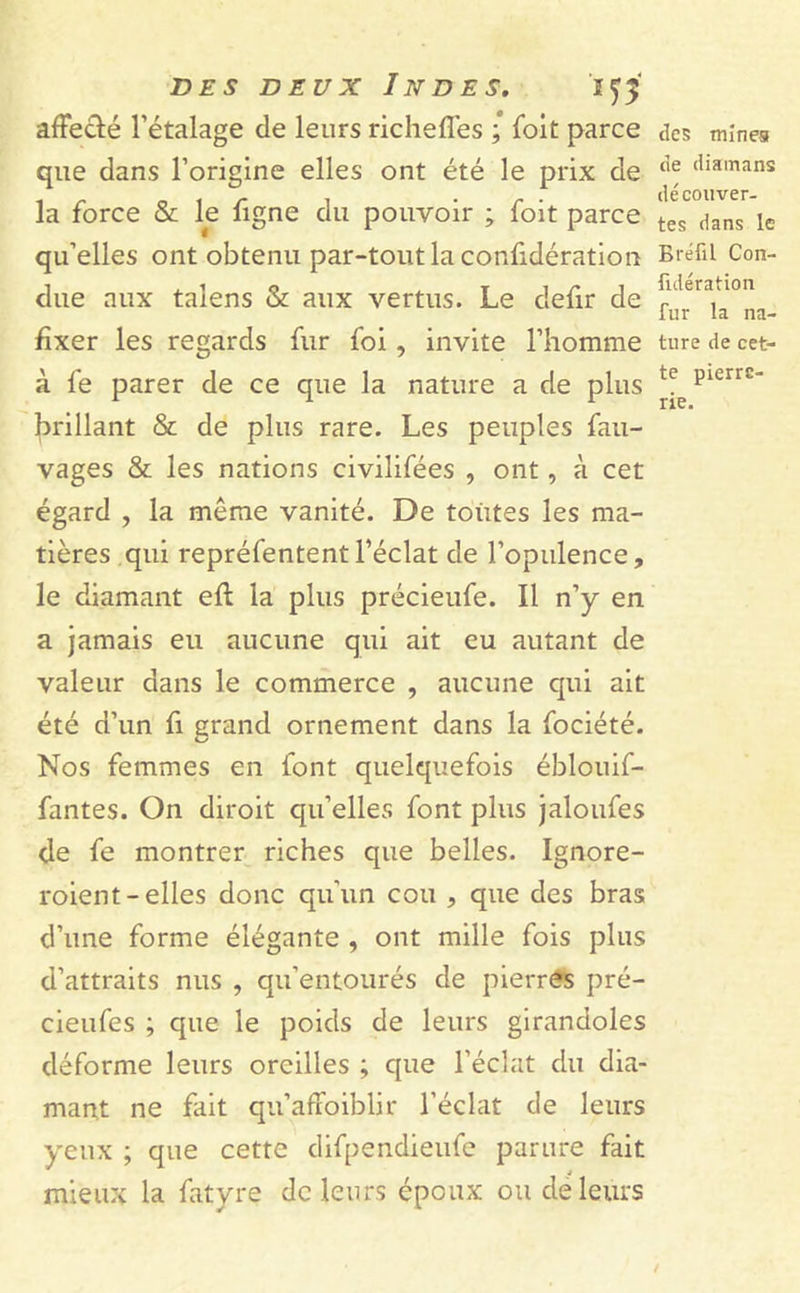 affecté l’étalage de leurs richeffes ; foit parce que dans l’origine elles ont été le prix de la force & le figne du pouvoir ; foit parce qu’elles ont obtenu par-tout la confidération due aux taîens & aux vertus. Le defir de fixer les regards fur foi , invite l’homme à fe parer de ce que la nature a de plus brillant & de plus rare. Les peuples fau- vages & les nations civilifées , ont, à cet égard , la même vanité. De toutes les ma- tières qui repréfententl’éclat de l’opulence, le diamant eft la plus précieufe. Il n’y en a jamais eu aucune qui ait eu autant de valeur dans le commerce , aucune qui ait été d’un fi grand ornement dans la fociété. Nos femmes en font quelquefois éblouif- fantes. On diroit qu’elles font plus jaloufes de fe montrer riches que belles. Ignore- roient-elles donc qu’un cou , que des bras d’une forme élégante , ont mille fois plus d’attraits nus , qu’entourés de pierres pré- cieufes ; que le poids de leurs girandoles déforme leurs oreilles ; que l’éclat du dia- mant ne fait qu’affoiblir l’éclat de leurs yeux ; que cette difpendieufe parure fait mieux la fatyre de leurs époux ou de leurs tics mines de diainans découver- tes dans le Bréfil Con- fulération fur la na- ture de cet- te pierre- rie.