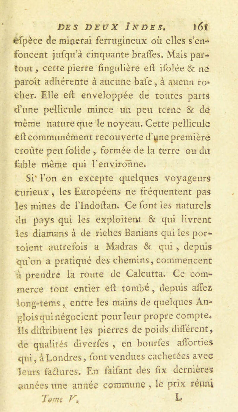 efpèce de miserai ferrugineux où elles s’em» foncent jufqu’à cinquante brades. Mais par- tout, cette pierre fingulièfe eft ifolée & ne paroît adhérente à aucune bafe, à aucun ro» cher. Elle eft enveloppée de toutes parts d’une pellicule mince un peu terne & de même nature que le noyeau. Cette pellicule eft communément recouverte d’yne première croûte peu folide -, formée de la terre ou dit fable même qui l’environne. Si’ l’on en excepte quelques voyageurs curieux, les Européens ne fréquentent pas les mines de l’Indoftan. Ce font les naturels du pays qui les exploitent & qui livrent les diamans à de riches Banians qui les por- toient autrefois a Madras & qui , depuis qu’on a pratiqué des chemins, commencent h prendre la route de Calcutta. Ce com- merce tout entier eft tombé, depuis affez long-tems r entre les mains de quelques An- glois qui négocient pour leur propre compte. Ils diftribuent les pierres de poids différent, de qualités diverfes , en bourfes aftorties qui, à Londres, font vendues cachetées avec leurs fadures. En faifant des fix dernières années une année commune , le prix réuni T à mi V, L