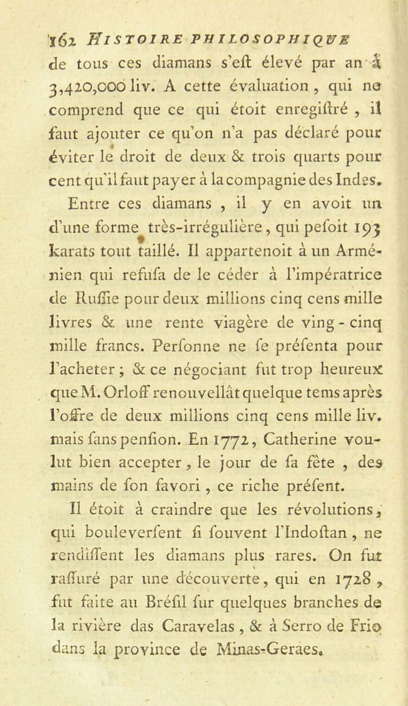 de tous ces diamans s’efl: élevé par an | 3,420,000 liv. A cette évaluation, qui no comprend que ce qui étoit enregillré , il faut ajouter ce qu’on n’a pas déclaré pour ê éviter le droit de deux & trois quarts pour cent qu'il faut payer à la compagnie des Indes. Entre ces diamans , il y en avoit un d’une forme très-irrégulière, qui peloit 193 karats tout taillé. Il appartenoit à un Armé- nien qui refufa de le céder à l’impératrice de RufTie pour deux millions cinq cens mille livres & une rente viagère de ving - cinq mille francs. Perfonne ne fe préfenta pour l’acheter ; & ce négociant fut trop heureux queM. OrlofFrenouvellâtquelque tems après l’oô're de deux millions cinq cens mille liv. mais fans penfion. En 1772, Catherine vou- lut bien accepter, le jour de fa fête , des mains de fon favori , ce riche préfent. Il étoit à craindre que les révolutions, qui bouleverfent fi fouvent l’Indoftan , ne rendirent les diamans plus rares. On fut raffuré par une découverte, qui en 1728 , fut faite au Bréfil fur quelques branches de la rivière das Caravelas , & à Serro de Friq dans la province de Minas^Geraes,