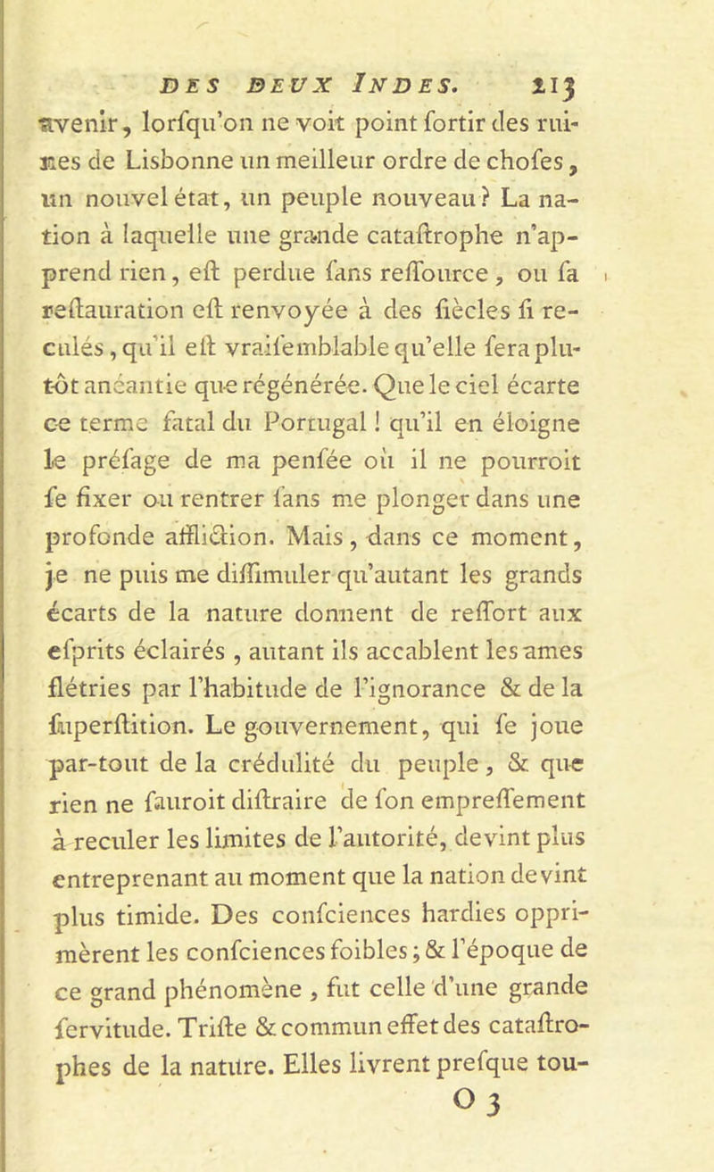 ■avenir, lorfqu’on ne voit point fortir des rui- nes de Lisbonne un meilleur ordre de chofes, un nouvel état, un peuple nouveau ? La na- tion à laquelle une grande cataftrophe n’ap- prend rien, eft perdue fans reffource , ou fa 1 reftauration eft renvoyée à des fiècles fi re- culés, qu’il eft vraifemblable qu’elle fera plu- tôt anéantie qu-e régénérée. Que le ciel écarte ce terme fatal du Portugal ! qu’il en éloigne le préfage de ma penfée où il ne pourroit s fe fixer on rentrer fans me plonger dans une profonde affliction. Mais, dans ce moment, je ne puis me diftimuler qu’autant les grands écarts de la nature donnent de reflort aux efprits éclairés , autant ils accablent les âmes flétries par l’habitude de l’ignorance &amp; de la fmperftition. Le gouvernement, qui fe joue par-tout de la crédulité du peuple, &amp; que rien ne fauroit diftraire de fon empreffement à reculer les limites de l’autorité, devint plus entreprenant au moment que la nation devint plus timide. Des confciences hardies oppri- mèrent les confciences foibles ; &amp; l’époque de ce grand phénomène , fut celle d’une grande fervitude. Trifte &amp; commun effet des cataftro- phes de la nature. Elles livrent prefque tou- O3