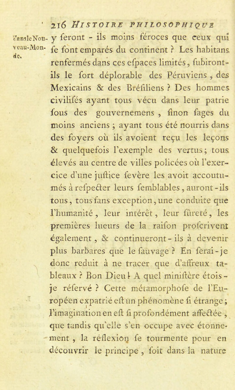 (TnnsleNou- y feront - ils moins féroces que ceux qui veau-Mon- pe font emparés du continent ? Les habitans renfermés dans ces efpaces limités, fubiront- ils le fort déplorable des Péruviens , des Mexicains &amp; des Bréfiliens ? Des hommes civilifés ayant tous vécu dans leur patrie fous des gouvernemens , finon fages du moins anciens ; ayant tous été nourris dans des foyers où ils avoient reçu les leçons &amp; quelquefois l’exemple des vertus; tous élevés au centre de villes policées où l’exer- cice d’une juftice fevère les avoit accoutu- més à refpeéter leurs femblables , auront-ils tous, tous fans exception, une conduite que l’humanité , leur intérêt, leur fureté, les premières lueurs de la raifon prolcrivent également, &amp; continueront-ils à devenir plus barbares que le fauvage ? En ferai-je donc réduit à ne tracer que d’affreux ta- bleaux ? Bon Dieu! A quel miniflère étois- je réfervé ? Cette métamorphofe de l’Eu- ropéen expatrié eftun phénomène fi étrange ; l’imagination en efl fi profondément afFe&amp;ée , que tandis qu’elle s’en occupe avec étonne- ment , la réflexion fe tourmente pour en découvrir le principe , foit dans la nature