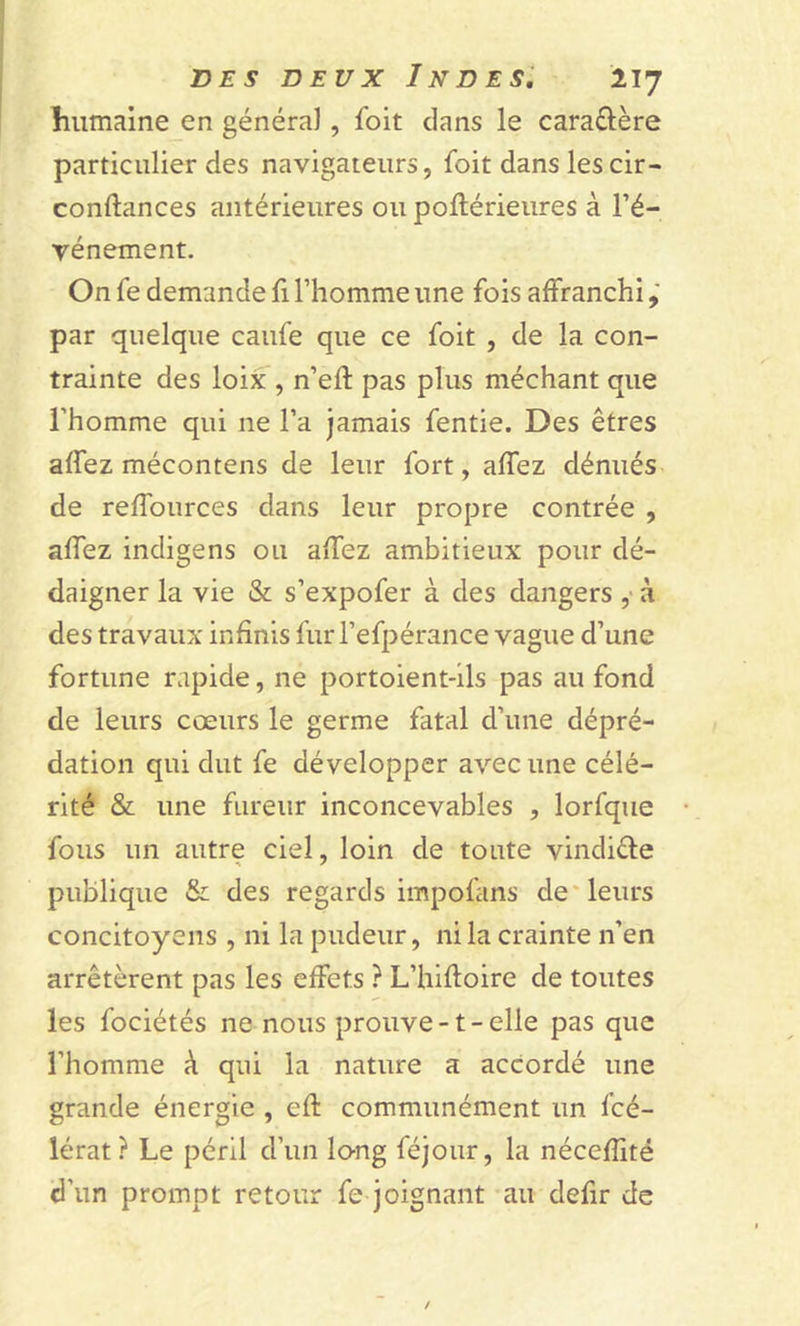 humaine en généra}, foit clans le caraêlère particulier des navigateurs, foit dans lescir- confiances antérieures ou poflérieures à l’é- vénement. On fe demande fi l’homme une fois affranchi, par quelque caufe que ce foit , de la con- trainte des loix , n’efl pas plus méchant que l’homme qui ne l’a jamais fentie. Des êtres affez mécontens de leur fort, affez dénués de reffources dans leur propre contrée , affez indigens ou affez ambitieux pour dé- daigner la vie &amp; s’expofer à des dangers , à des travaux infinis fur l’efpérance vague d’une fortune rapide, ne portoient-ils pas au fond de leurs cœurs le germe fatal d’une dépré- dation qui dut fe développer avec une célé- rité &amp; une fureur inconcevables , lorfque fous un autre ciel, loin de toute vindiête publique &amp; des regards impofans de leurs concitoyens , ni la pudeur, ni la crainte n’en arrêtèrent pas les effets ? L’hifloire de toutes les fociétés ne nous prouve -1 - elle pas que l’homme à qui la nature a accordé une grande énergie , efl communément un fcé- lérat? Le péril d’un long féjour, la nécefïïté d'un prompt retour fe joignant au defir de