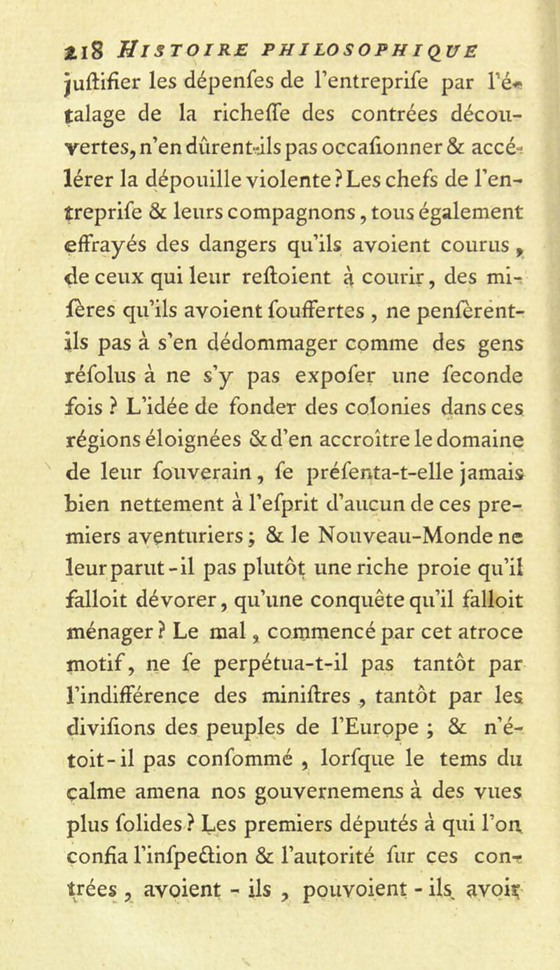 juftifier les dépenfes de l’entreprife par l’é- talage de la richeffe des contrées décou- vertes, n’en dûrentdls pas occafionner &amp; accé- lérer la dépouille violente?Les chefs de l’en- îreprife &amp; leurs compagnons, tous également effrayés des dangers qu’ils avoient courus , de ceux qui leur refloient à courir, des mi- fères qu’ils avoient fouffertes , ne penfèrent- àls pas à s’en dédommager comme des gens réfolus à ne s’y pas expofer une fécondé fois ? L’idée de fonder des colonies dans ces régions éloignées &amp;d’en accroître le domaine de leur fouverain, fe préfenta-t-elle jamais bien nettement à l’efprit d’aucun de ces pre- miers aventuriers ; &amp; le Nouveau-Monde ne leur parut-il pas plutôt une riche proie qu’il falloit dévorer, qu’une conquête qu’il falloit ménager ? Le mal, commencé par cet atroce motif, ne fe perpétua-t-il pas tantôt par l’indifférence des minières , tantôt par les divifions des peuples de l’Europe ; &amp; n’é- toit-il pas confommé , lorfque le tems du calme amena nos gouvernemens à des vues plus folides ? Les premiers députés à qui l’on confia l’infpeétion &amp; l’autorité fur ces con- trées , avoient - ils , pouvoient - ils avoir