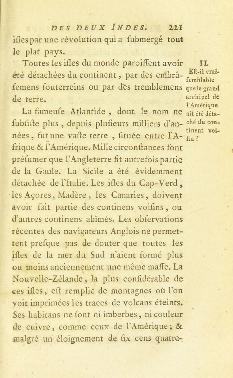 îlîes par une révolution qui a fubmergé tout le plat pays. Toutes les ifles du monde paroiffent avoir été détachées du continent, par des embrâ- femens fouterreins ou par dés tremblemens de terre. La fameufe Atlantide , dont le nom ne fubfifle plus , depuis plufieurs milliers d’an- nées , fut une vafle terre , fituée entre l’A- frique &amp; l’Amérique. Mille circonftances font préfumer que l’Angleterre fît autrefois partie de la Gaule. La Sicile a été évidemment détachée de l’Italie. Les ifles du Cap-Verd , les Açores, Madère , les Canaries, doivent avoir fait partie des continens voifîns, ou d’autres continens abîmés. Les obfervations récentes des navigateurs Anglois ne permet- tent prefque pas de douter que toutes les ifles de la mer du Sud n’aient formé plus ou moins anciennement une même mafle. La \ Nouvelle-Zélande, la plus confidérable de ces ifles, efl remplie de montagnes où l’on voit imprimées les traces de volcans éteints. Ses habitans ne font ni imberbes, ni couleur de cuivre, comme ceux de l’Amérique ; &amp; malgré un éloignement de fix cens quatre* II. Eft-il vrai- femblable que le grand archipel de l’Amérique ait été déta- ché du con- tinent voi- fin ?