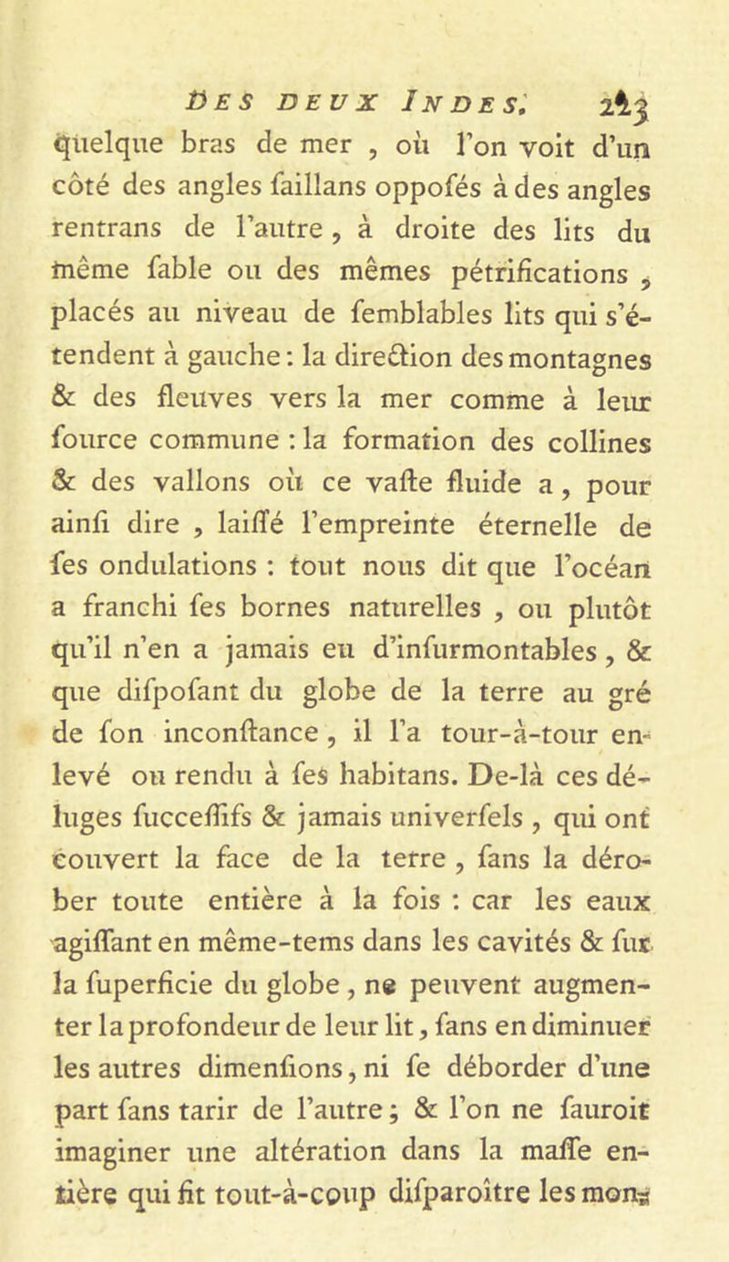 B es deux Indes; 2^3 quelque bras de mer , où l’on voit d’un côté des angles failîans oppofés à des angles rentrans de l’autre, à droite des lits du même fable ou des mêmes pétrifications ? placés au niveau de femblables lits qui s’é- tendent à gauche: la dire&amp;ion des montagnes &amp; des fleuves vers la mer comme à leur fource commune : la formation des collines &amp; des vallons où ce vafte fluide a, pour ainfi dire , laifîé l’empreinte éternelle de fes ondulations : tout nous dit que l’océan a franchi fes bornes naturelles , ou plutôt qu’il n’en a jamais eu d’infurmontables , &amp; que difpofant du globe de la terre au gré de fon inconftance , il l’a tour-à-tour en- levé ou rendu à fes habitans. De-là ces dé- luges fuccefîifs &amp; jamais univerfels , qui ont couvert la face de la terre , fans la déro- ber toute entière à la fois : car les eaux agiffant en même-tems dans les cavités &amp; fur la fuperficie du globe , ne peuvent augmen- ter la profondeur de leur lit, fans en diminuer les autres dimenfions, ni fe déborder d’une part fans tarir de l’autre; &amp; l’on ne fauroit imaginer une altération dans la maffe en- tière qui fit tout-à-coup difparoître les mon*