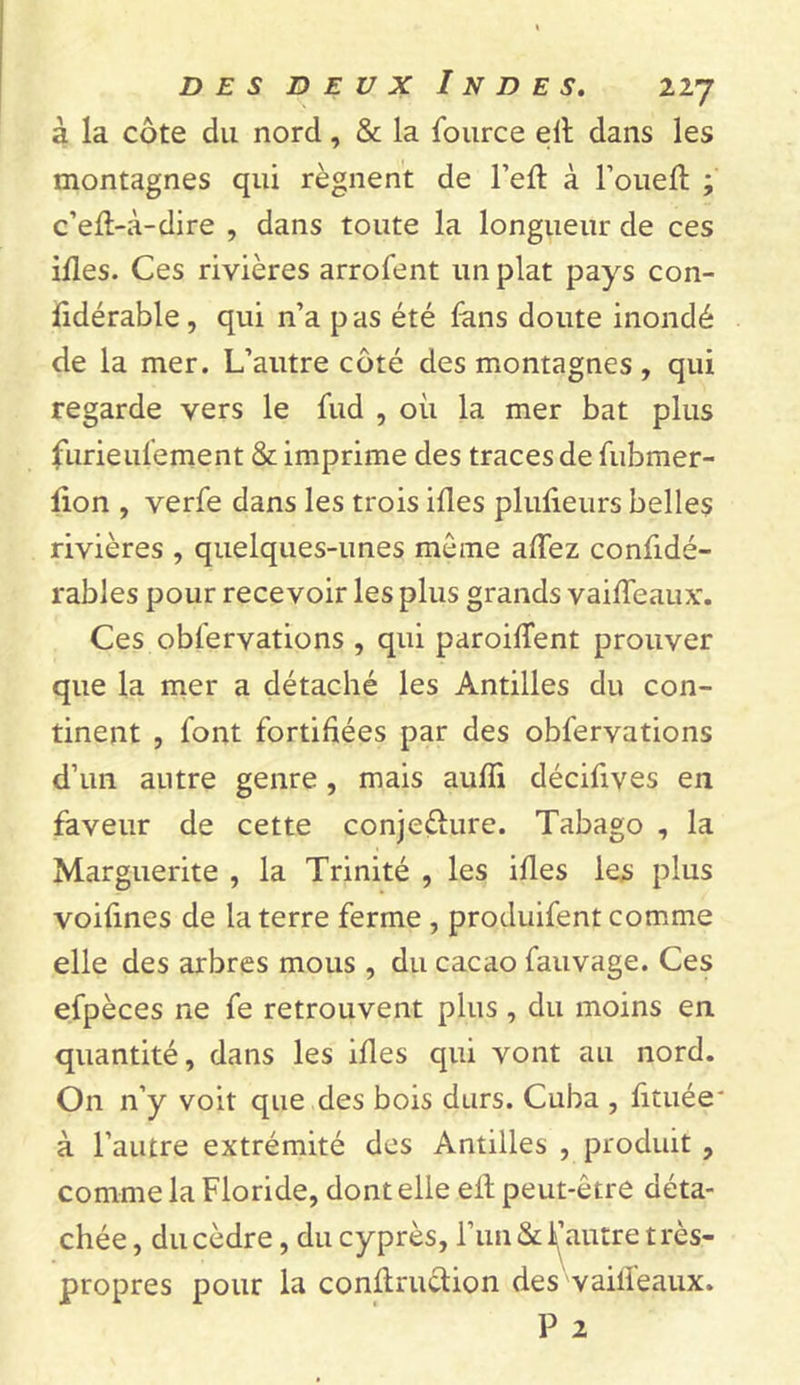 à la côte du nord, &amp; la fource ed dans les montagnes qui régnent de l’ed à l’oued ; c’ed-à-dire , dans toute la longueur de ces ides. Ces rivières arrofent un plat pays con- fidérable, qui n’a pas été fans doute inondé de la mer. L’autre côté des montagnes , qui regarde vers le fud , où la mer bat plus furieufement &amp; imprime des traces de fubmer- don , verfe dans les trois ides pludeurs belles rivières , quelques-unes même adez confidé- rables pour recevoir les plus grands vaideaux. Ces observations , qui paroident prouver que la mer a détaché les Antilles du con- tinent , font fortifiées par des obfervations d’un autre genre, mais audi décifives en faveur de cette conje&lt;dure. Tabago , la Marguerite , la Trinité , les ides les plus voifines de la terre ferme , produifent comme elle des arbres mous , du cacao fauvage. Ces efpèces ne fe retrouvent plus, du moins en quantité, dans les ides qui vont au nord. On n’y voit que des bois durs. Cuba , fituée* à l’autre extrémité des Antilles , produit , comme la Floride, dont elle eil peut-être déta- chée, du cèdre, du cyprès, l’un &amp; d’autre très- propres pour la condruction des vaideaux. P 2